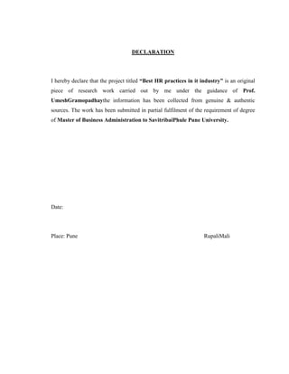 DECLARATION
I hereby declare that the project titled “Best HR practices in it industry” is an original
piece of research work carried out by me under the guidance of Prof.
UmeshGramopadhaythe information has been collected from genuine & authentic
sources. The work has been submitted in partial fulfilment of the requirement of degree
of Master of Business Administration to SavitribaiPhule Pune University.
Date:
Place: Pune RupaliMali
 