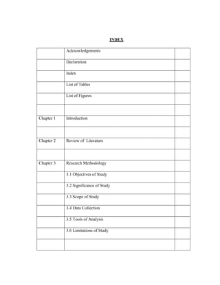 INDEX
Acknowledgements
Declaration
Index
List of Tables
List of Figures
Chapter 1 Introduction
Chapter 2 Review of Literature
Chapter 3 Research Methodology
3.1 Objectives of Study
3.2 Significance of Study
3.3 Scope of Study
3.4 Data Collection
3.5 Tools of Analysis
3.6 Limitations of Study
 