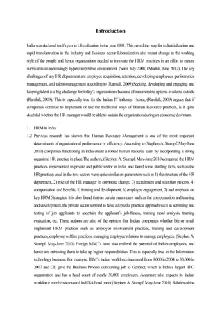 Introduction
Indiawasdeclareditselfopento Liberalizationinthe year1991.Thispavedthewayforindustrializationand
rapid transformation in the Industry and Business sector Liberalization also meant change in the working
style of the people and hence organizations needed to innovate the HRM practices in an effort to ensure
survival in an increasingly hypercompetitive environment. (Som, July 2008) (Muduli, June 2012). The key
challenges of any HR department are employee acquisition, retention, developing employees, performance
management, and talent-management according to (Ramlall, 2009).Seeking, developing and engaging and
keeping talent is a big challenge for today’s organizations because of innumerable options available outside
(Ramlall, 2009). This is especially true for the Indian IT industry. Hence, (Ramlall, 2009) argues that if
companies continue to implement or use the traditional ways of Human Resource practices, is it quite
doubtfulwhethertheHRmanagerwouldbeabletosustaintheorganizationduringaneconomicdownturn.
1.1 HRMinIndia
1.2 Previous research has shown that Human Resource Management is one of the most important
determinants of organizational performance or efficiency. According to (Stephen A. Stumpf, May-June
2010) companies functioning in India create a robust human resource team by incorporating a strong
organized HR practice in place.The authors, (Stephen A. Stumpf, May-June 2010)compared the HRM
practices implemented in private and public sector in India, and found some startling facts, such as the
HR practices usedinthetwo sectors werequitesimilar on parameters such as 1)thestructureoftheHR
department, 2) role of the HR manager in corporate change, 3) recruitment and selection process, 4)
compensation andbenefits, 5)traininganddevelopment,6)employee engagement, 7) andemphasis on
key HRM Strategies. It is also found that on certain parameters such as the compensation and training
and development, the private sector seemed to have adopted a practical approach such as screening and
testing of job applicants to ascertain the applicant’s job-fitness, training need analysis, training
evaluation, etc. These authors are also of the opinion that Indian companies whether big or small
implement HRM practices such as employee involvement practices, training and development
practices,employee welfare practices,managingemployeerelations tomanageemployees. (StephenA.
Stumpf, May-June 2010) Foreign MNC’s have also realized the potential of Indian employees, and
hence are entrusting them to take up higher responsibilities. This is especially true in the Information
technology business. For example, IBM’s Indian workforce increased from 9,000 in 2004 to 50,000 in
2007 and GE gave the Business Process outsourcing job to Genpact, which is India’s largest BPO
organization and has a head count of nearly 30,000 employees. Accenture also expects its Indian
workforcenumberstoexceeditsUSAheadcount (StephenA.Stumpf,May-June2010).Salariesofthe
 