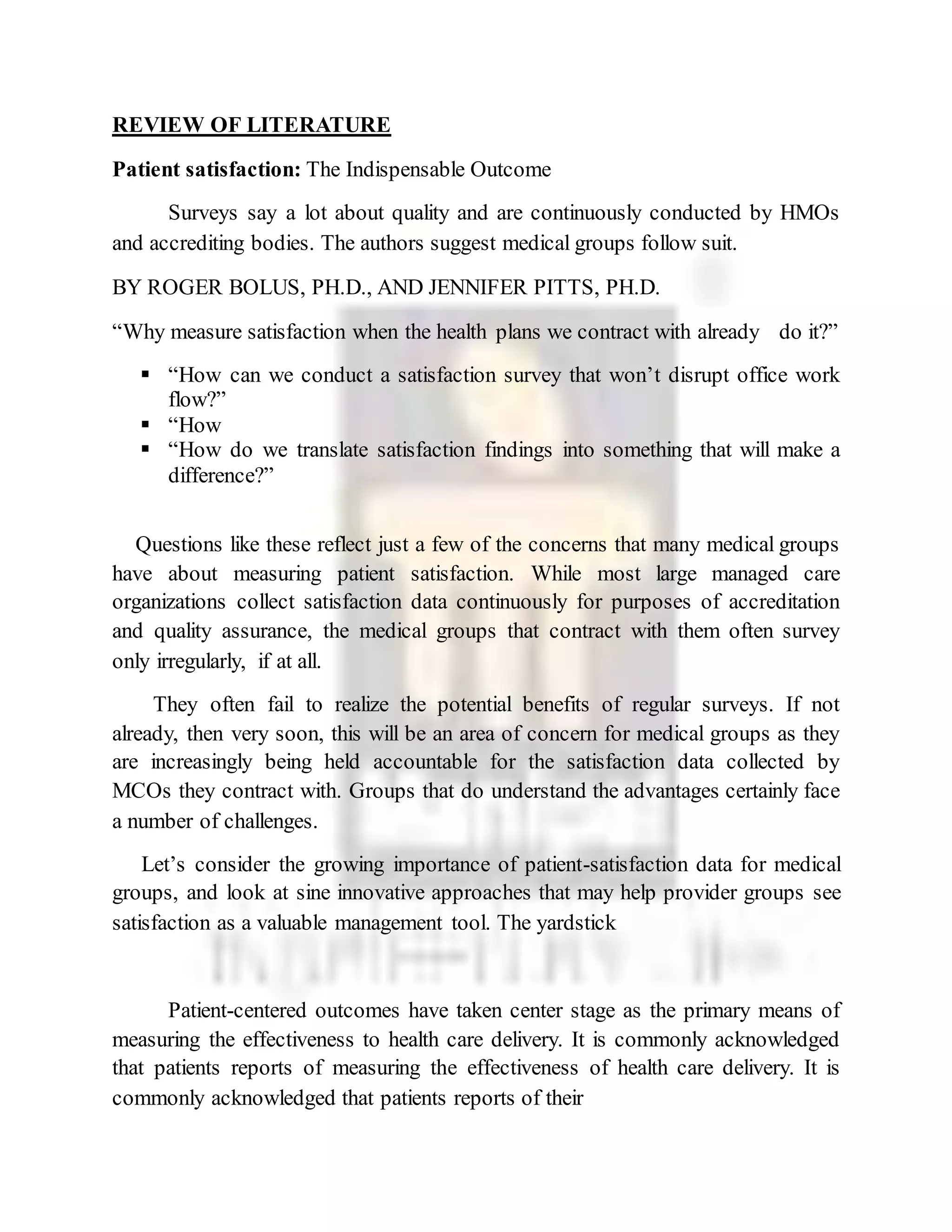REVIEW OF LITERATURE
Patient satisfaction: The Indispensable Outcome
Surveys say a lot about quality and are continuously conducted by HMOs
and accrediting bodies. The authors suggest medical groups follow suit.
BY ROGER BOLUS, PH.D., AND JENNIFER PITTS, PH.D.
“Why measure satisfaction when the health plans we contract with already do it?”
 “How can we conduct a satisfaction survey that won’t disrupt office work
flow?”
 “How
 “How do we translate satisfaction findings into something that will make a
difference?”
Questions like these reflect just a few of the concerns that many medical groups
have about measuring patient satisfaction. While most large managed care
organizations collect satisfaction data continuously for purposes of accreditation
and quality assurance, the medical groups that contract with them often survey
only irregularly, if at all.
They often fail to realize the potential benefits of regular surveys. If not
already, then very soon, this will be an area of concern for medical groups as they
are increasingly being held accountable for the satisfaction data collected by
MCOs they contract with. Groups that do understand the advantages certainly face
a number of challenges.
Let’s consider the growing importance of patient-satisfaction data for medical
groups, and look at sine innovative approaches that may help provider groups see
satisfaction as a valuable management tool. The yardstick
Patient-centered outcomes have taken center stage as the primary means of
measuring the effectiveness to health care delivery. It is commonly acknowledged
that patients reports of measuring the effectiveness of health care delivery. It is
commonly acknowledged that patients reports of their
 