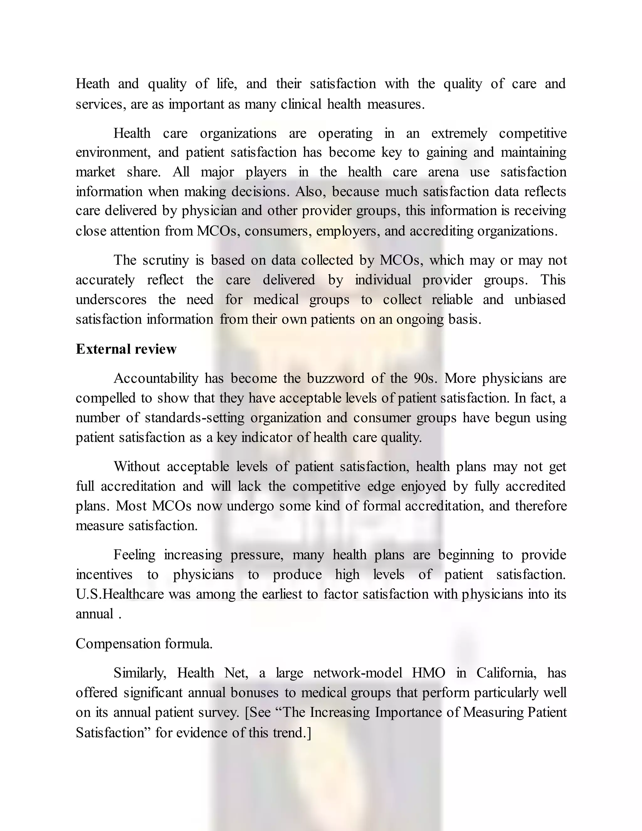 Heath and quality of life, and their satisfaction with the quality of care and
services, are as important as many clinical health measures.
Health care organizations are operating in an extremely competitive
environment, and patient satisfaction has become key to gaining and maintaining
market share. All major players in the health care arena use satisfaction
information when making decisions. Also, because much satisfaction data reflects
care delivered by physician and other provider groups, this information is receiving
close attention from MCOs, consumers, employers, and accrediting organizations.
The scrutiny is based on data collected by MCOs, which may or may not
accurately reflect the care delivered by individual provider groups. This
underscores the need for medical groups to collect reliable and unbiased
satisfaction information from their own patients on an ongoing basis.
External review
Accountability has become the buzzword of the 90s. More physicians are
compelled to show that they have acceptable levels of patient satisfaction. In fact, a
number of standards-setting organization and consumer groups have begun using
patient satisfaction as a key indicator of health care quality.
Without acceptable levels of patient satisfaction, health plans may not get
full accreditation and will lack the competitive edge enjoyed by fully accredited
plans. Most MCOs now undergo some kind of formal accreditation, and therefore
measure satisfaction.
Feeling increasing pressure, many health plans are beginning to provide
incentives to physicians to produce high levels of patient satisfaction.
U.S.Healthcare was among the earliest to factor satisfaction with physicians into its
annual .
Compensation formula.
Similarly, Health Net, a large network-model HMO in California, has
offered significant annual bonuses to medical groups that perform particularly well
on its annual patient survey. [See “The Increasing Importance of Measuring Patient
Satisfaction” for evidence of this trend.]
 