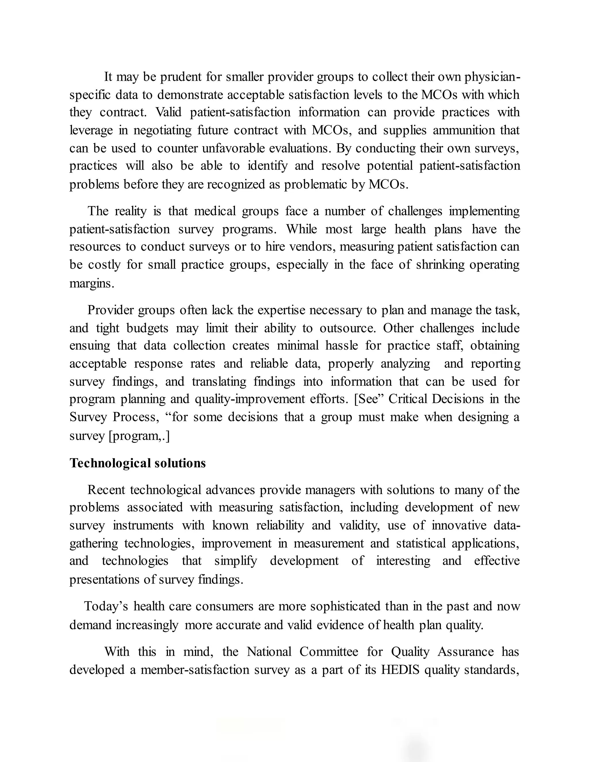 It may be prudent for smaller provider groups to collect their own physician-
specific data to demonstrate acceptable satisfaction levels to the MCOs with which
they contract. Valid patient-satisfaction information can provide practices with
leverage in negotiating future contract with MCOs, and supplies ammunition that
can be used to counter unfavorable evaluations. By conducting their own surveys,
practices will also be able to identify and resolve potential patient-satisfaction
problems before they are recognized as problematic by MCOs.
The reality is that medical groups face a number of challenges implementing
patient-satisfaction survey programs. While most large health plans have the
resources to conduct surveys or to hire vendors, measuring patient satisfaction can
be costly for small practice groups, especially in the face of shrinking operating
margins.
Provider groups often lack the expertise necessary to plan and manage the task,
and tight budgets may limit their ability to outsource. Other challenges include
ensuing that data collection creates minimal hassle for practice staff, obtaining
acceptable response rates and reliable data, properly analyzing and reporting
survey findings, and translating findings into information that can be used for
program planning and quality-improvement efforts. [See” Critical Decisions in the
Survey Process, “for some decisions that a group must make when designing a
survey [program,.]
Technological solutions
Recent technological advances provide managers with solutions to many of the
problems associated with measuring satisfaction, including development of new
survey instruments with known reliability and validity, use of innovative data-
gathering technologies, improvement in measurement and statistical applications,
and technologies that simplify development of interesting and effective
presentations of survey findings.
Today’s health care consumers are more sophisticated than in the past and now
demand increasingly more accurate and valid evidence of health plan quality.
With this in mind, the National Committee for Quality Assurance has
developed a member-satisfaction survey as a part of its HEDIS quality standards,
 
