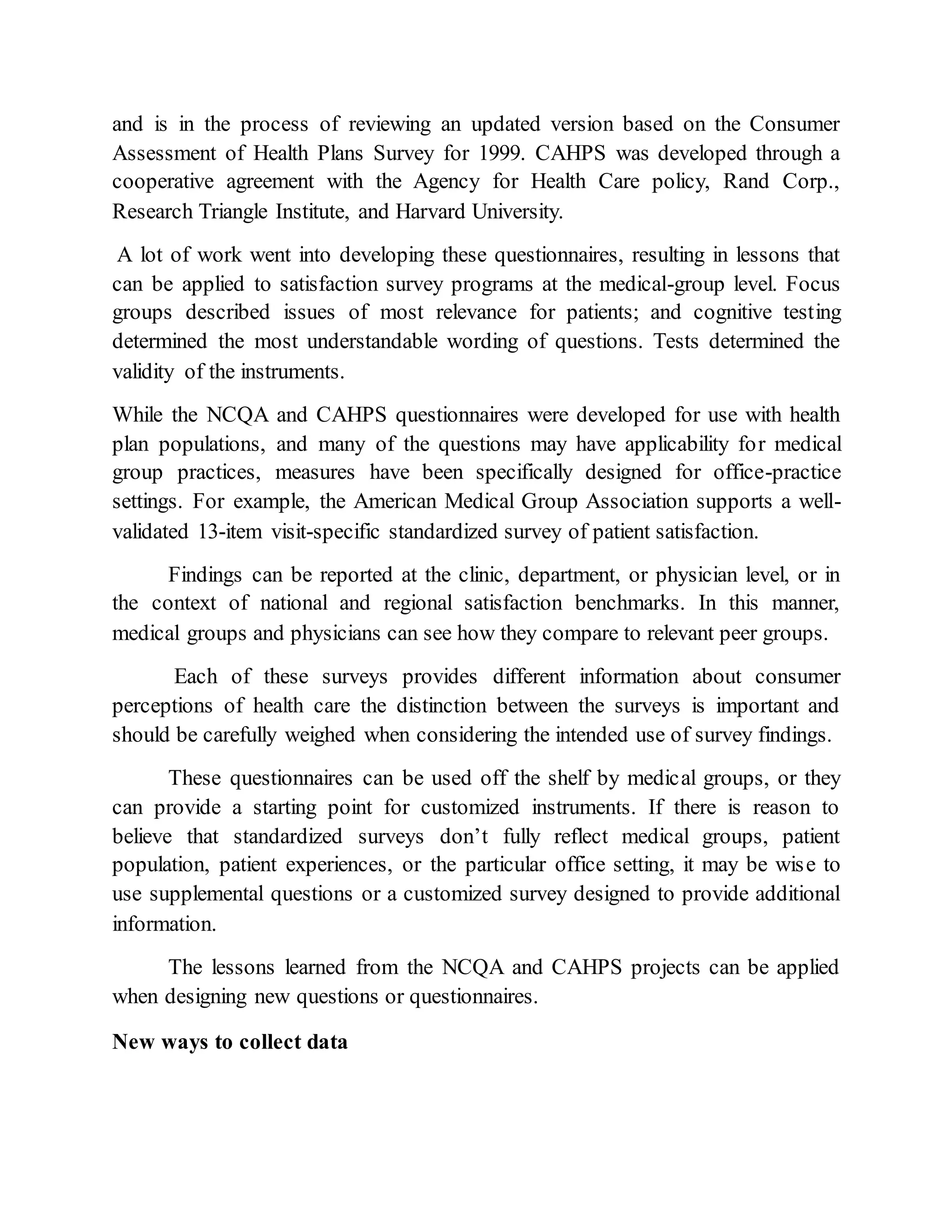 and is in the process of reviewing an updated version based on the Consumer
Assessment of Health Plans Survey for 1999. CAHPS was developed through a
cooperative agreement with the Agency for Health Care policy, Rand Corp.,
Research Triangle Institute, and Harvard University.
A lot of work went into developing these questionnaires, resulting in lessons that
can be applied to satisfaction survey programs at the medical-group level. Focus
groups described issues of most relevance for patients; and cognitive testing
determined the most understandable wording of questions. Tests determined the
validity of the instruments.
While the NCQA and CAHPS questionnaires were developed for use with health
plan populations, and many of the questions may have applicability for medical
group practices, measures have been specifically designed for office-practice
settings. For example, the American Medical Group Association supports a well-
validated 13-item visit-specific standardized survey of patient satisfaction.
Findings can be reported at the clinic, department, or physician level, or in
the context of national and regional satisfaction benchmarks. In this manner,
medical groups and physicians can see how they compare to relevant peer groups.
Each of these surveys provides different information about consumer
perceptions of health care the distinction between the surveys is important and
should be carefully weighed when considering the intended use of survey findings.
These questionnaires can be used off the shelf by medical groups, or they
can provide a starting point for customized instruments. If there is reason to
believe that standardized surveys don’t fully reflect medical groups, patient
population, patient experiences, or the particular office setting, it may be wise to
use supplemental questions or a customized survey designed to provide additional
information.
The lessons learned from the NCQA and CAHPS projects can be applied
when designing new questions or questionnaires.
New ways to collect data
 