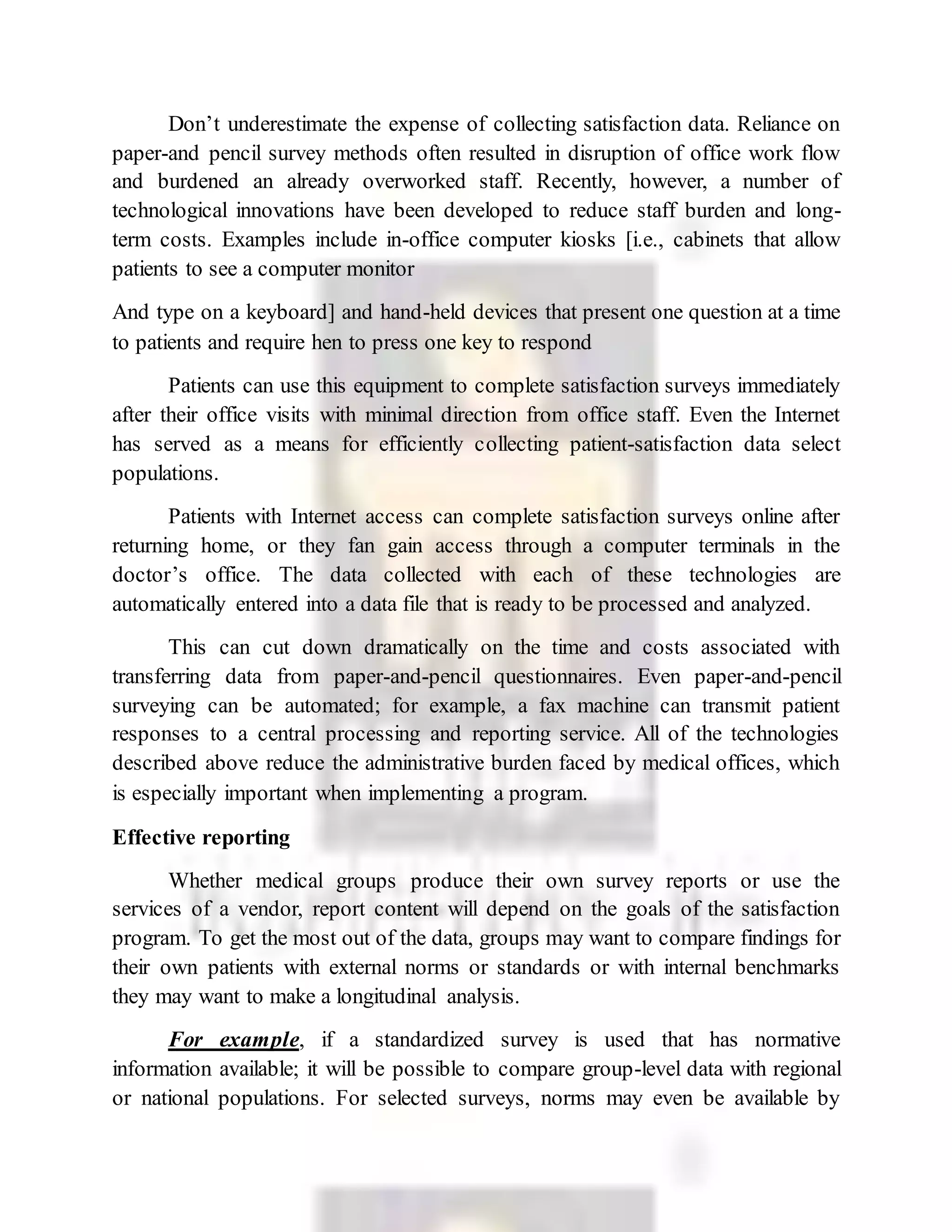 Don’t underestimate the expense of collecting satisfaction data. Reliance on
paper-and pencil survey methods often resulted in disruption of office work flow
and burdened an already overworked staff. Recently, however, a number of
technological innovations have been developed to reduce staff burden and long-
term costs. Examples include in-office computer kiosks [i.e., cabinets that allow
patients to see a computer monitor
And type on a keyboard] and hand-held devices that present one question at a time
to patients and require hen to press one key to respond
Patients can use this equipment to complete satisfaction surveys immediately
after their office visits with minimal direction from office staff. Even the Internet
has served as a means for efficiently collecting patient-satisfaction data select
populations.
Patients with Internet access can complete satisfaction surveys online after
returning home, or they fan gain access through a computer terminals in the
doctor’s office. The data collected with each of these technologies are
automatically entered into a data file that is ready to be processed and analyzed.
This can cut down dramatically on the time and costs associated with
transferring data from paper-and-pencil questionnaires. Even paper-and-pencil
surveying can be automated; for example, a fax machine can transmit patient
responses to a central processing and reporting service. All of the technologies
described above reduce the administrative burden faced by medical offices, which
is especially important when implementing a program.
Effective reporting
Whether medical groups produce their own survey reports or use the
services of a vendor, report content will depend on the goals of the satisfaction
program. To get the most out of the data, groups may want to compare findings for
their own patients with external norms or standards or with internal benchmarks
they may want to make a longitudinal analysis.
For example, if a standardized survey is used that has normative
information available; it will be possible to compare group-level data with regional
or national populations. For selected surveys, norms may even be available by
 