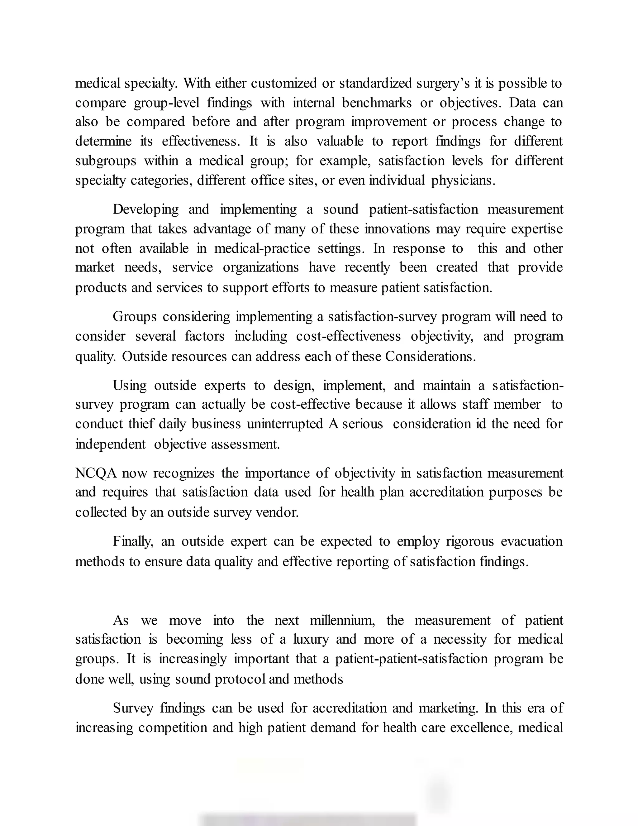 medical specialty. With either customized or standardized surgery’s it is possible to
compare group-level findings with internal benchmarks or objectives. Data can
also be compared before and after program improvement or process change to
determine its effectiveness. It is also valuable to report findings for different
subgroups within a medical group; for example, satisfaction levels for different
specialty categories, different office sites, or even individual physicians.
Developing and implementing a sound patient-satisfaction measurement
program that takes advantage of many of these innovations may require expertise
not often available in medical-practice settings. In response to this and other
market needs, service organizations have recently been created that provide
products and services to support efforts to measure patient satisfaction.
Groups considering implementing a satisfaction-survey program will need to
consider several factors including cost-effectiveness objectivity, and program
quality. Outside resources can address each of these Considerations.
Using outside experts to design, implement, and maintain a satisfaction-
survey program can actually be cost-effective because it allows staff member to
conduct thief daily business uninterrupted A serious consideration id the need for
independent objective assessment.
NCQA now recognizes the importance of objectivity in satisfaction measurement
and requires that satisfaction data used for health plan accreditation purposes be
collected by an outside survey vendor.
Finally, an outside expert can be expected to employ rigorous evacuation
methods to ensure data quality and effective reporting of satisfaction findings.
As we move into the next millennium, the measurement of patient
satisfaction is becoming less of a luxury and more of a necessity for medical
groups. It is increasingly important that a patient-patient-satisfaction program be
done well, using sound protocol and methods
Survey findings can be used for accreditation and marketing. In this era of
increasing competition and high patient demand for health care excellence, medical
 