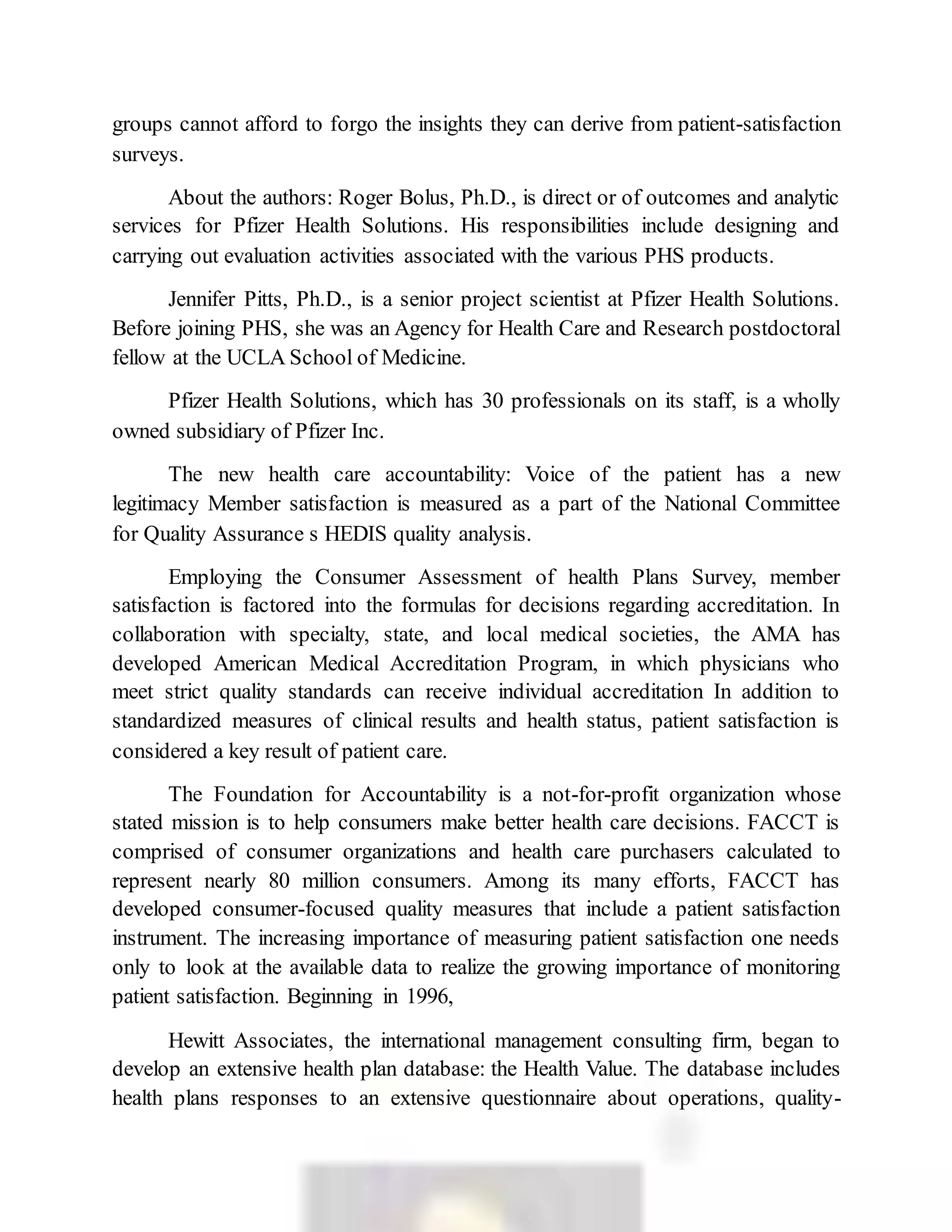 groups cannot afford to forgo the insights they can derive from patient-satisfaction
surveys.
About the authors: Roger Bolus, Ph.D., is direct or of outcomes and analytic
services for Pfizer Health Solutions. His responsibilities include designing and
carrying out evaluation activities associated with the various PHS products.
Jennifer Pitts, Ph.D., is a senior project scientist at Pfizer Health Solutions.
Before joining PHS, she was an Agency for Health Care and Research postdoctoral
fellow at the UCLA School of Medicine.
Pfizer Health Solutions, which has 30 professionals on its staff, is a wholly
owned subsidiary of Pfizer Inc.
The new health care accountability: Voice of the patient has a new
legitimacy Member satisfaction is measured as a part of the National Committee
for Quality Assurance s HEDIS quality analysis.
Employing the Consumer Assessment of health Plans Survey, member
satisfaction is factored into the formulas for decisions regarding accreditation. In
collaboration with specialty, state, and local medical societies, the AMA has
developed American Medical Accreditation Program, in which physicians who
meet strict quality standards can receive individual accreditation In addition to
standardized measures of clinical results and health status, patient satisfaction is
considered a key result of patient care.
The Foundation for Accountability is a not-for-profit organization whose
stated mission is to help consumers make better health care decisions. FACCT is
comprised of consumer organizations and health care purchasers calculated to
represent nearly 80 million consumers. Among its many efforts, FACCT has
developed consumer-focused quality measures that include a patient satisfaction
instrument. The increasing importance of measuring patient satisfaction one needs
only to look at the available data to realize the growing importance of monitoring
patient satisfaction. Beginning in 1996,
Hewitt Associates, the international management consulting firm, began to
develop an extensive health plan database: the Health Value. The database includes
health plans responses to an extensive questionnaire about operations, quality-
 