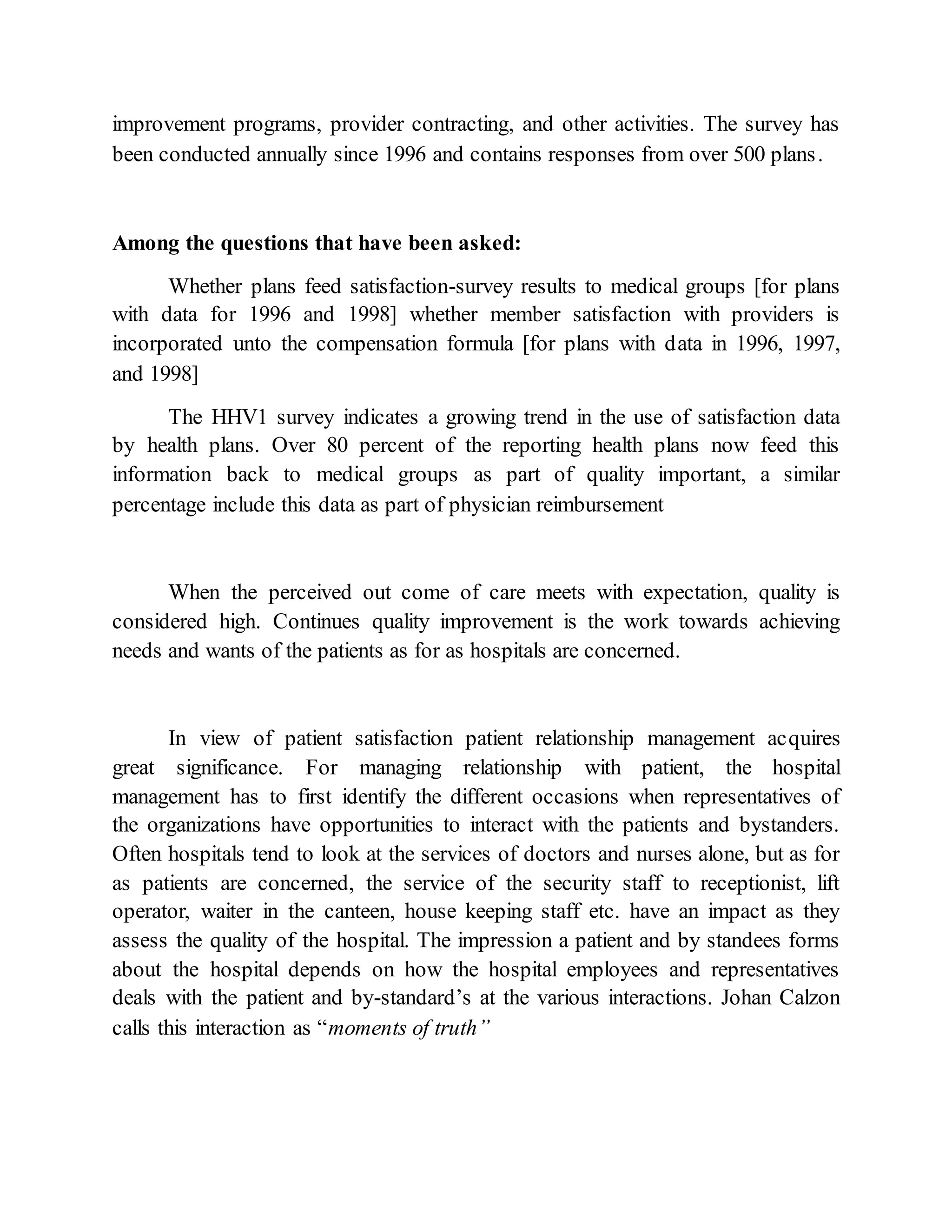 improvement programs, provider contracting, and other activities. The survey has
been conducted annually since 1996 and contains responses from over 500 plans.
Among the questions that have been asked:
Whether plans feed satisfaction-survey results to medical groups [for plans
with data for 1996 and 1998] whether member satisfaction with providers is
incorporated unto the compensation formula [for plans with data in 1996, 1997,
and 1998]
The HHV1 survey indicates a growing trend in the use of satisfaction data
by health plans. Over 80 percent of the reporting health plans now feed this
information back to medical groups as part of quality important, a similar
percentage include this data as part of physician reimbursement
When the perceived out come of care meets with expectation, quality is
considered high. Continues quality improvement is the work towards achieving
needs and wants of the patients as for as hospitals are concerned.
In view of patient satisfaction patient relationship management acquires
great significance. For managing relationship with patient, the hospital
management has to first identify the different occasions when representatives of
the organizations have opportunities to interact with the patients and bystanders.
Often hospitals tend to look at the services of doctors and nurses alone, but as for
as patients are concerned, the service of the security staff to receptionist, lift
operator, waiter in the canteen, house keeping staff etc. have an impact as they
assess the quality of the hospital. The impression a patient and by standees forms
about the hospital depends on how the hospital employees and representatives
deals with the patient and by-standard’s at the various interactions. Johan Calzon
calls this interaction as “moments of truth”
 