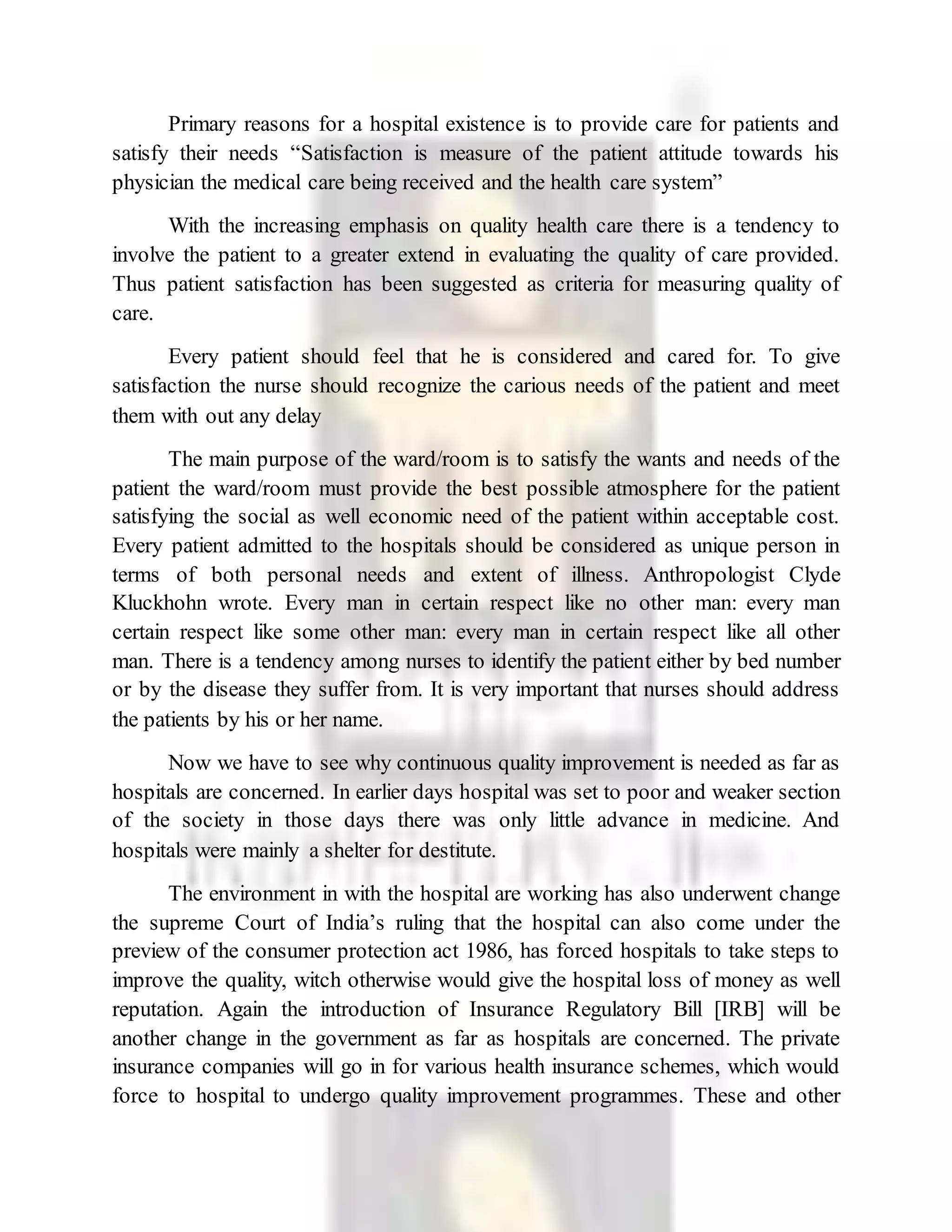 Primary reasons for a hospital existence is to provide care for patients and
satisfy their needs “Satisfaction is measure of the patient attitude towards his
physician the medical care being received and the health care system”
With the increasing emphasis on quality health care there is a tendency to
involve the patient to a greater extend in evaluating the quality of care provided.
Thus patient satisfaction has been suggested as criteria for measuring quality of
care.
Every patient should feel that he is considered and cared for. To give
satisfaction the nurse should recognize the carious needs of the patient and meet
them with out any delay
The main purpose of the ward/room is to satisfy the wants and needs of the
patient the ward/room must provide the best possible atmosphere for the patient
satisfying the social as well economic need of the patient within acceptable cost.
Every patient admitted to the hospitals should be considered as unique person in
terms of both personal needs and extent of illness. Anthropologist Clyde
Kluckhohn wrote. Every man in certain respect like no other man: every man
certain respect like some other man: every man in certain respect like all other
man. There is a tendency among nurses to identify the patient either by bed number
or by the disease they suffer from. It is very important that nurses should address
the patients by his or her name.
Now we have to see why continuous quality improvement is needed as far as
hospitals are concerned. In earlier days hospital was set to poor and weaker section
of the society in those days there was only little advance in medicine. And
hospitals were mainly a shelter for destitute.
The environment in with the hospital are working has also underwent change
the supreme Court of India’s ruling that the hospital can also come under the
preview of the consumer protection act 1986, has forced hospitals to take steps to
improve the quality, witch otherwise would give the hospital loss of money as well
reputation. Again the introduction of Insurance Regulatory Bill [IRB] will be
another change in the government as far as hospitals are concerned. The private
insurance companies will go in for various health insurance schemes, which would
force to hospital to undergo quality improvement programmes. These and other
 
