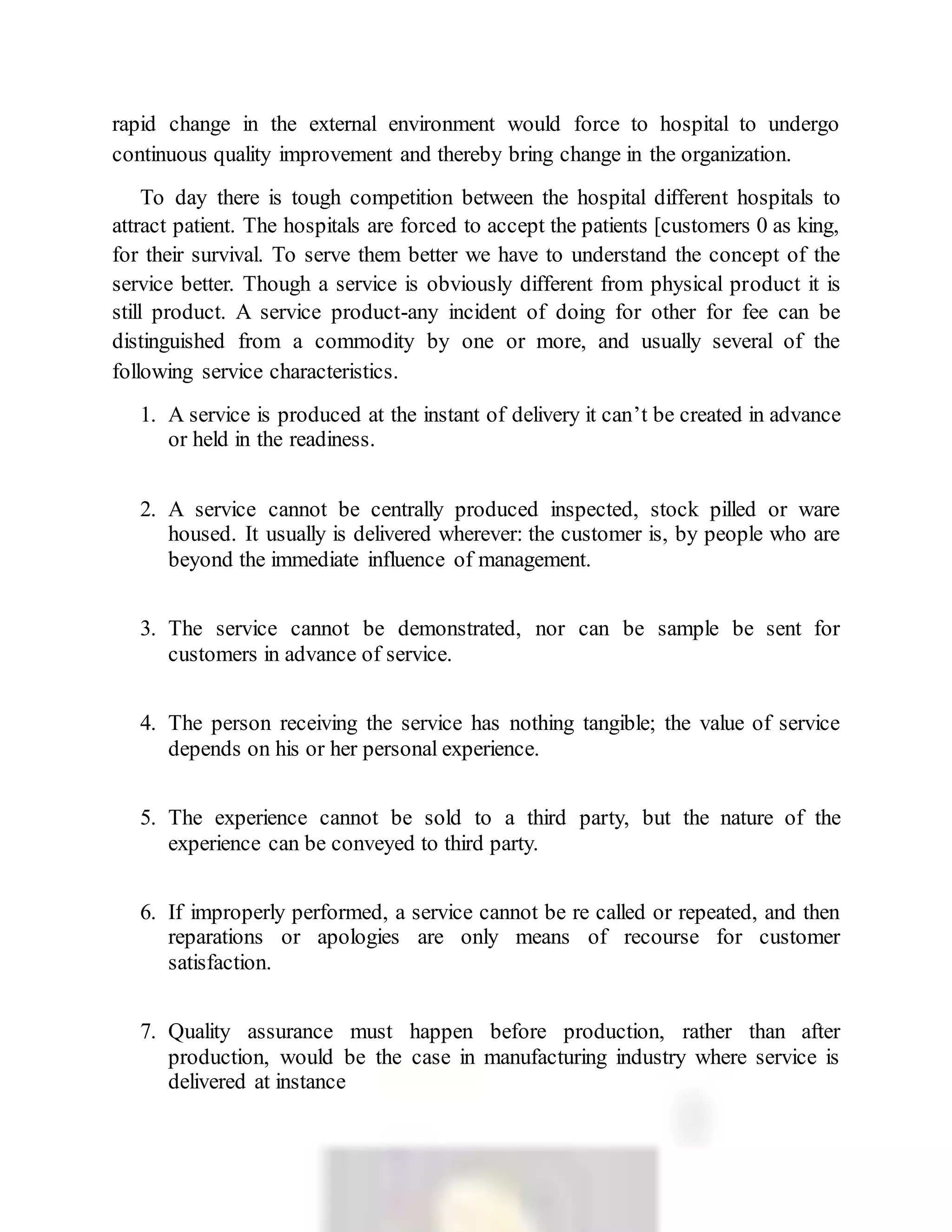 rapid change in the external environment would force to hospital to undergo
continuous quality improvement and thereby bring change in the organization.
To day there is tough competition between the hospital different hospitals to
attract patient. The hospitals are forced to accept the patients [customers 0 as king,
for their survival. To serve them better we have to understand the concept of the
service better. Though a service is obviously different from physical product it is
still product. A service product-any incident of doing for other for fee can be
distinguished from a commodity by one or more, and usually several of the
following service characteristics.
1. A service is produced at the instant of delivery it can’t be created in advance
or held in the readiness.
2. A service cannot be centrally produced inspected, stock pilled or ware
housed. It usually is delivered wherever: the customer is, by people who are
beyond the immediate influence of management.
3. The service cannot be demonstrated, nor can be sample be sent for
customers in advance of service.
4. The person receiving the service has nothing tangible; the value of service
depends on his or her personal experience.
5. The experience cannot be sold to a third party, but the nature of the
experience can be conveyed to third party.
6. If improperly performed, a service cannot be re called or repeated, and then
reparations or apologies are only means of recourse for customer
satisfaction.
7. Quality assurance must happen before production, rather than after
production, would be the case in manufacturing industry where service is
delivered at instance
 