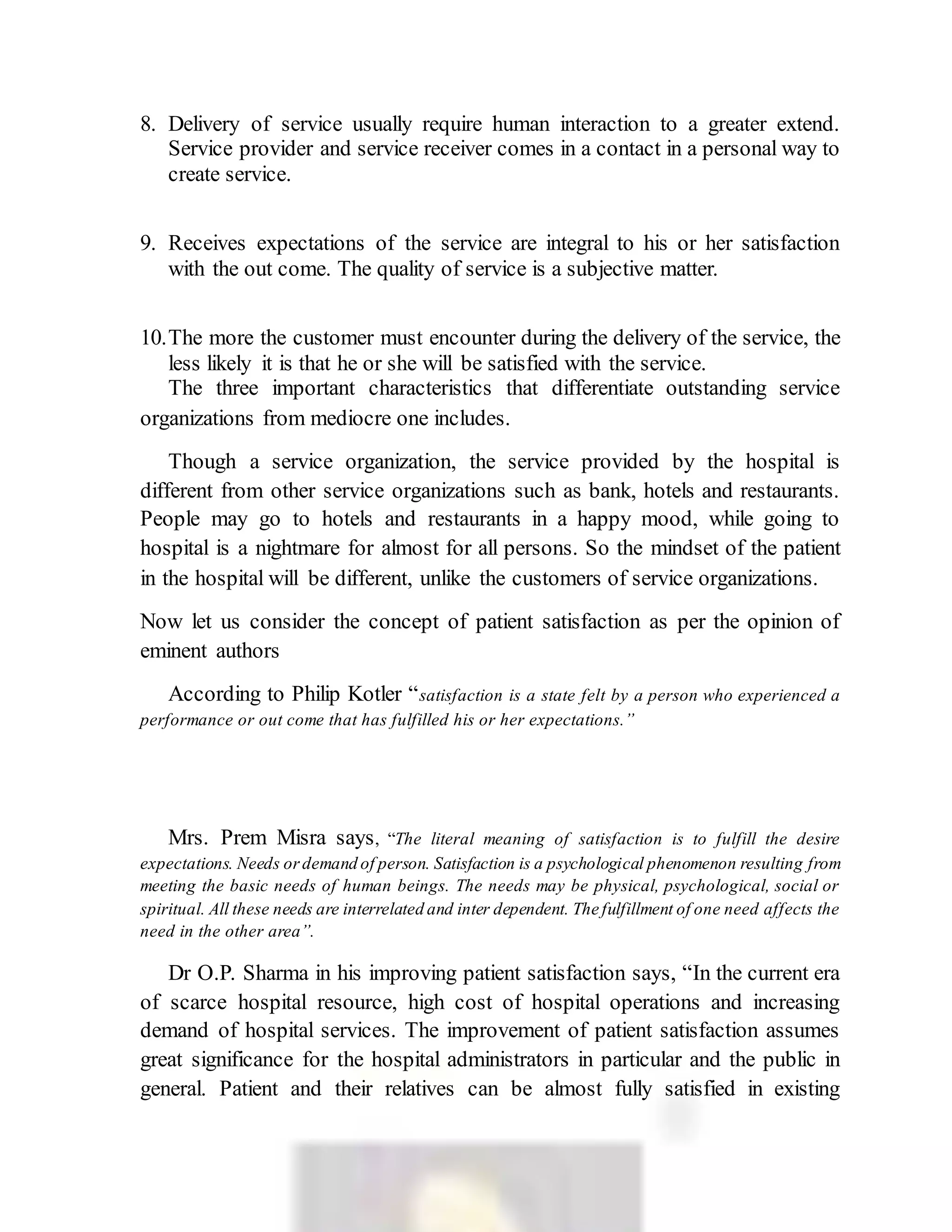 8. Delivery of service usually require human interaction to a greater extend.
Service provider and service receiver comes in a contact in a personal way to
create service.
9. Receives expectations of the service are integral to his or her satisfaction
with the out come. The quality of service is a subjective matter.
10.The more the customer must encounter during the delivery of the service, the
less likely it is that he or she will be satisfied with the service.
The three important characteristics that differentiate outstanding service
organizations from mediocre one includes.
Though a service organization, the service provided by the hospital is
different from other service organizations such as bank, hotels and restaurants.
People may go to hotels and restaurants in a happy mood, while going to
hospital is a nightmare for almost for all persons. So the mindset of the patient
in the hospital will be different, unlike the customers of service organizations.
Now let us consider the concept of patient satisfaction as per the opinion of
eminent authors
According to Philip Kotler “satisfaction is a state felt by a person who experienced a
performance or out come that has fulfilled his or her expectations.”
Mrs. Prem Misra says, “The literal meaning of satisfaction is to fulfill the desire
expectations. Needs ordemand of person. Satisfaction is a psychological phenomenon resulting from
meeting the basic needs of human beings. The needs may be physical, psychological, social or
spiritual. All these needs are interrelated and inter dependent. The fulfillment of one need affects the
need in the other area”.
Dr O.P. Sharma in his improving patient satisfaction says, “In the current era
of scarce hospital resource, high cost of hospital operations and increasing
demand of hospital services. The improvement of patient satisfaction assumes
great significance for the hospital administrators in particular and the public in
general. Patient and their relatives can be almost fully satisfied in existing
 
