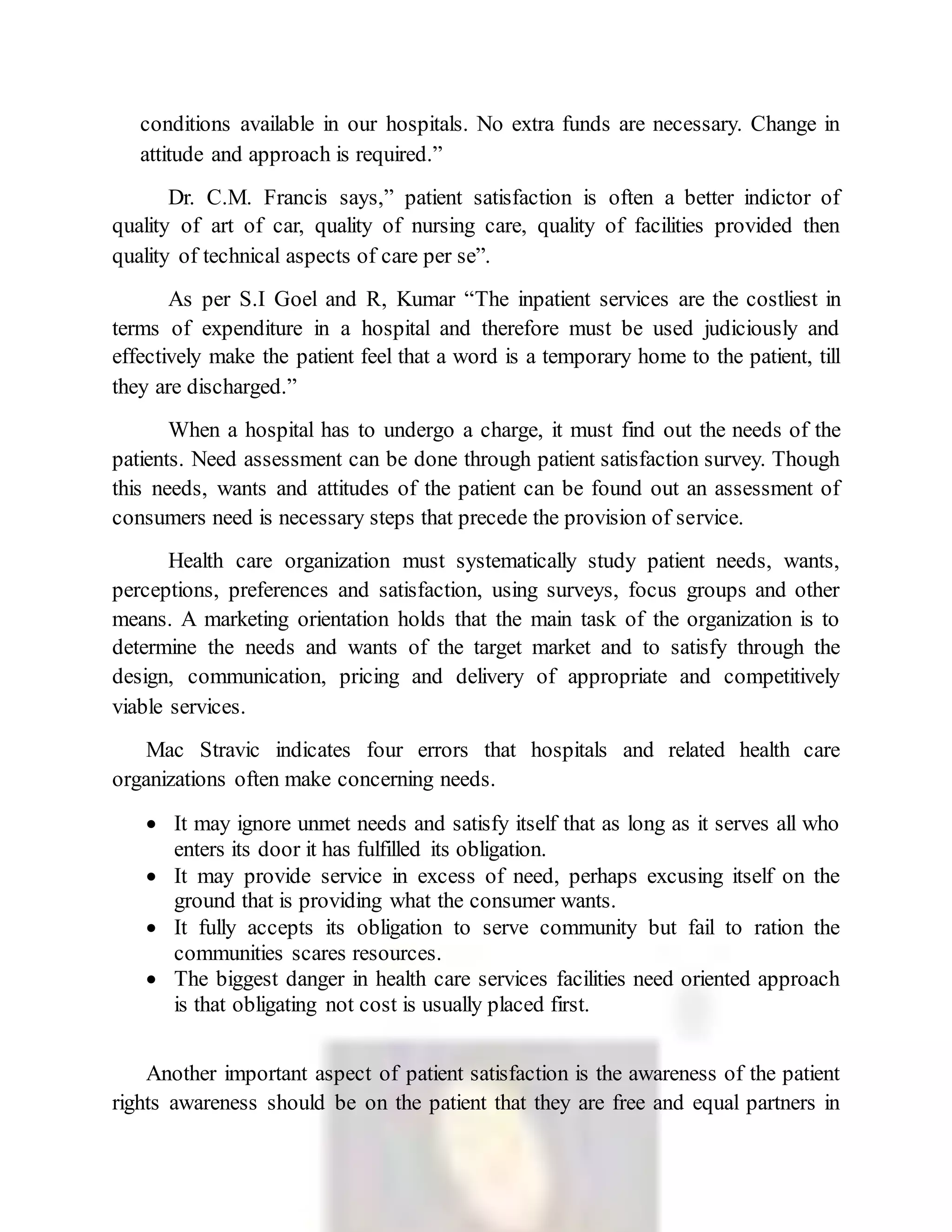 conditions available in our hospitals. No extra funds are necessary. Change in
attitude and approach is required.”
Dr. C.M. Francis says,” patient satisfaction is often a better indictor of
quality of art of car, quality of nursing care, quality of facilities provided then
quality of technical aspects of care per se”.
As per S.I Goel and R, Kumar “The inpatient services are the costliest in
terms of expenditure in a hospital and therefore must be used judiciously and
effectively make the patient feel that a word is a temporary home to the patient, till
they are discharged.”
When a hospital has to undergo a charge, it must find out the needs of the
patients. Need assessment can be done through patient satisfaction survey. Though
this needs, wants and attitudes of the patient can be found out an assessment of
consumers need is necessary steps that precede the provision of service.
Health care organization must systematically study patient needs, wants,
perceptions, preferences and satisfaction, using surveys, focus groups and other
means. A marketing orientation holds that the main task of the organization is to
determine the needs and wants of the target market and to satisfy through the
design, communication, pricing and delivery of appropriate and competitively
viable services.
Mac Stravic indicates four errors that hospitals and related health care
organizations often make concerning needs.
 It may ignore unmet needs and satisfy itself that as long as it serves all who
enters its door it has fulfilled its obligation.
 It may provide service in excess of need, perhaps excusing itself on the
ground that is providing what the consumer wants.
 It fully accepts its obligation to serve community but fail to ration the
communities scares resources.
 The biggest danger in health care services facilities need oriented approach
is that obligating not cost is usually placed first.
Another important aspect of patient satisfaction is the awareness of the patient
rights awareness should be on the patient that they are free and equal partners in
 
