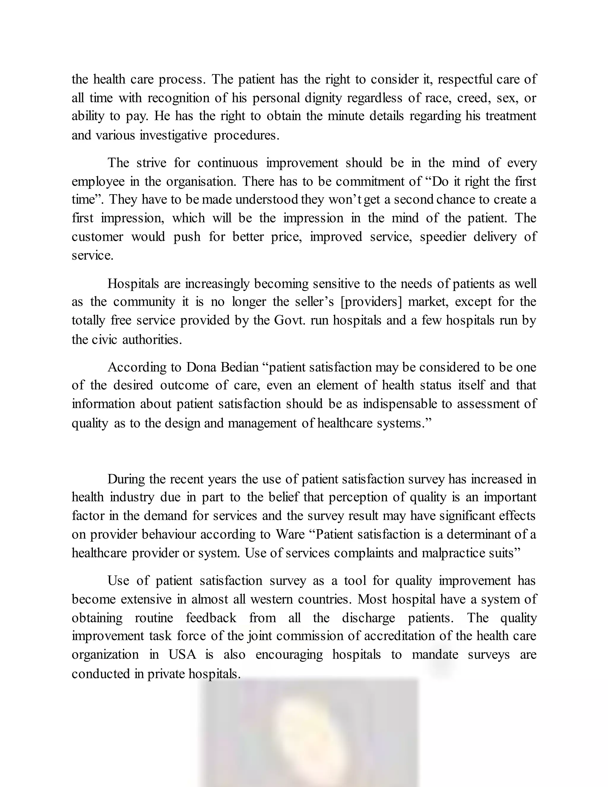 the health care process. The patient has the right to consider it, respectful care of
all time with recognition of his personal dignity regardless of race, creed, sex, or
ability to pay. He has the right to obtain the minute details regarding his treatment
and various investigative procedures.
The strive for continuous improvement should be in the mind of every
employee in the organisation. There has to be commitment of “Do it right the first
time”. They have to be made understood they won’tget a second chance to create a
first impression, which will be the impression in the mind of the patient. The
customer would push for better price, improved service, speedier delivery of
service.
Hospitals are increasingly becoming sensitive to the needs of patients as well
as the community it is no longer the seller’s [providers] market, except for the
totally free service provided by the Govt. run hospitals and a few hospitals run by
the civic authorities.
According to Dona Bedian “patient satisfaction may be considered to be one
of the desired outcome of care, even an element of health status itself and that
information about patient satisfaction should be as indispensable to assessment of
quality as to the design and management of healthcare systems.”
During the recent years the use of patient satisfaction survey has increased in
health industry due in part to the belief that perception of quality is an important
factor in the demand for services and the survey result may have significant effects
on provider behaviour according to Ware “Patient satisfaction is a determinant of a
healthcare provider or system. Use of services complaints and malpractice suits”
Use of patient satisfaction survey as a tool for quality improvement has
become extensive in almost all western countries. Most hospital have a system of
obtaining routine feedback from all the discharge patients. The quality
improvement task force of the joint commission of accreditation of the health care
organization in USA is also encouraging hospitals to mandate surveys are
conducted in private hospitals.
 