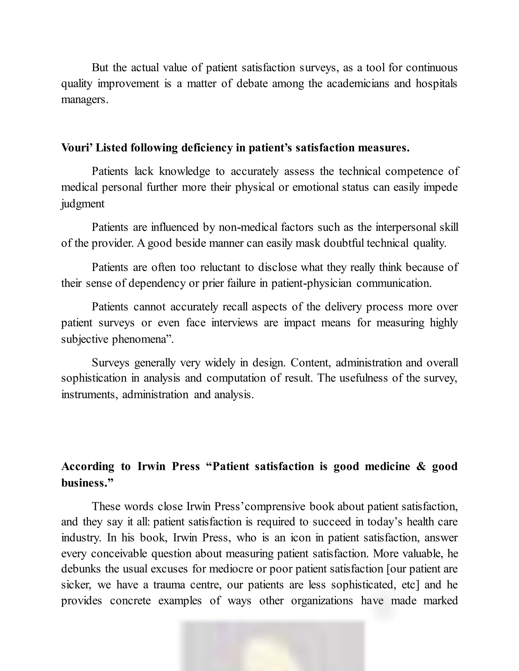 But the actual value of patient satisfaction surveys, as a tool for continuous
quality improvement is a matter of debate among the academicians and hospitals
managers.
Vouri’ Listed following deficiency in patient’s satisfaction measures.
Patients lack knowledge to accurately assess the technical competence of
medical personal further more their physical or emotional status can easily impede
judgment
Patients are influenced by non-medical factors such as the interpersonal skill
of the provider. A good beside manner can easily mask doubtful technical quality.
Patients are often too reluctant to disclose what they really think because of
their sense of dependency or prier failure in patient-physician communication.
Patients cannot accurately recall aspects of the delivery process more over
patient surveys or even face interviews are impact means for measuring highly
subjective phenomena”.
Surveys generally very widely in design. Content, administration and overall
sophistication in analysis and computation of result. The usefulness of the survey,
instruments, administration and analysis.
According to Irwin Press “Patient satisfaction is good medicine & good
business.”
These words close Irwin Press’comprensive book about patient satisfaction,
and they say it all: patient satisfaction is required to succeed in today’s health care
industry. In his book, Irwin Press, who is an icon in patient satisfaction, answer
every conceivable question about measuring patient satisfaction. More valuable, he
debunks the usual excuses for mediocre or poor patient satisfaction [our patient are
sicker, we have a trauma centre, our patients are less sophisticated, etc] and he
provides concrete examples of ways other organizations have made marked
 