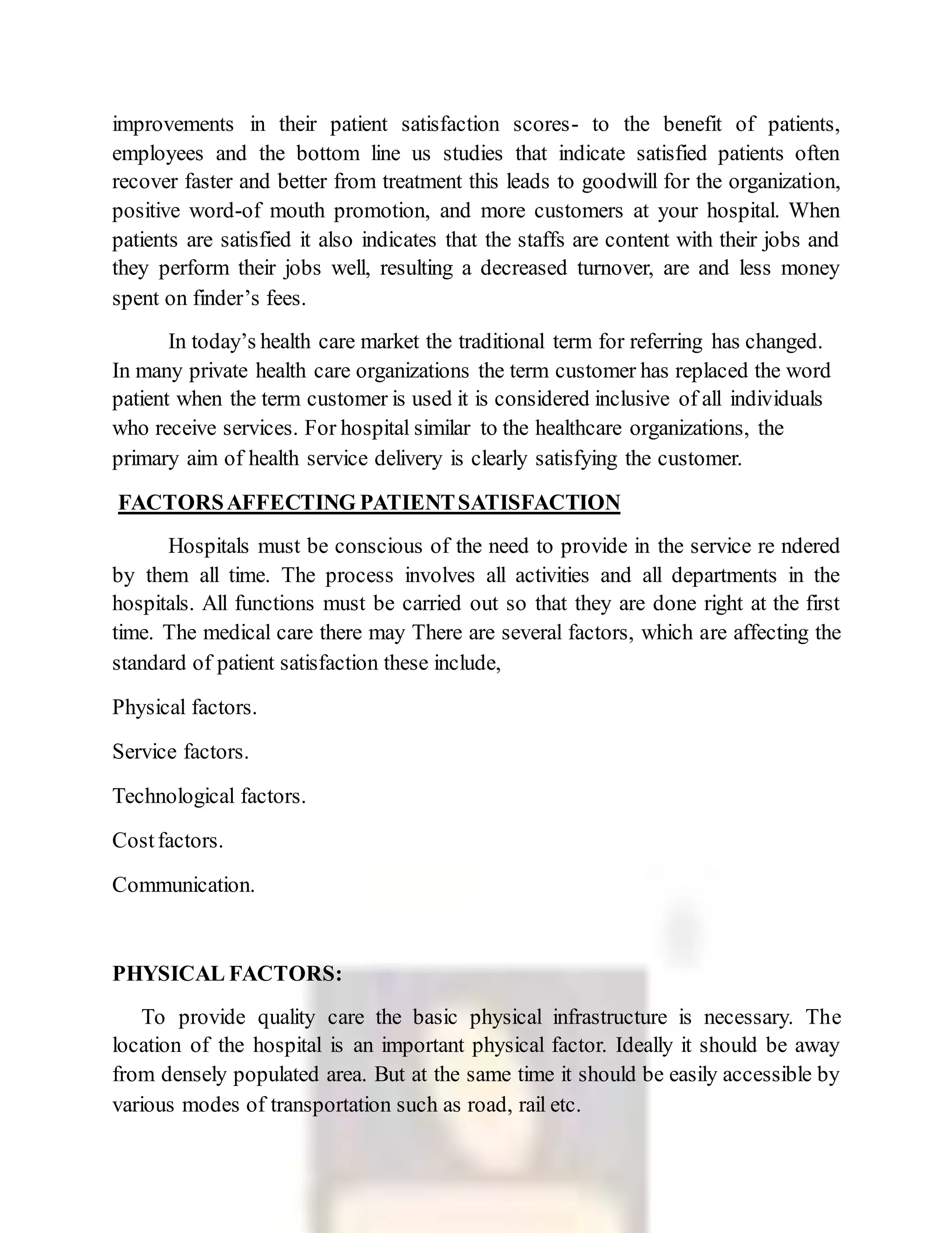 improvements in their patient satisfaction scores- to the benefit of patients,
employees and the bottom line us studies that indicate satisfied patients often
recover faster and better from treatment this leads to goodwill for the organization,
positive word-of mouth promotion, and more customers at your hospital. When
patients are satisfied it also indicates that the staffs are content with their jobs and
they perform their jobs well, resulting a decreased turnover, are and less money
spent on finder’s fees.
In today’s health care market the traditional term for referring has changed.
In many private health care organizations the term customer has replaced the word
patient when the term customer is used it is considered inclusive of all individuals
who receive services. For hospital similar to the healthcare organizations, the
primary aim of health service delivery is clearly satisfying the customer.
FACTORSAFFECTING PATIENTSATISFACTION
Hospitals must be conscious of the need to provide in the service re ndered
by them all time. The process involves all activities and all departments in the
hospitals. All functions must be carried out so that they are done right at the first
time. The medical care there may There are several factors, which are affecting the
standard of patient satisfaction these include,
Physical factors.
Service factors.
Technological factors.
Costfactors.
Communication.
PHYSICAL FACTORS:
To provide quality care the basic physical infrastructure is necessary. The
location of the hospital is an important physical factor. Ideally it should be away
from densely populated area. But at the same time it should be easily accessible by
various modes of transportation such as road, rail etc.
 