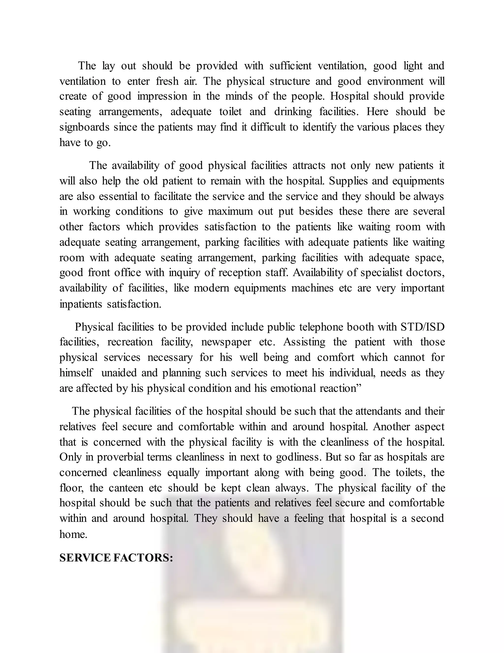 The lay out should be provided with sufficient ventilation, good light and
ventilation to enter fresh air. The physical structure and good environment will
create of good impression in the minds of the people. Hospital should provide
seating arrangements, adequate toilet and drinking facilities. Here should be
signboards since the patients may find it difficult to identify the various places they
have to go.
The availability of good physical facilities attracts not only new patients it
will also help the old patient to remain with the hospital. Supplies and equipments
are also essential to facilitate the service and the service and they should be always
in working conditions to give maximum out put besides these there are several
other factors which provides satisfaction to the patients like waiting room with
adequate seating arrangement, parking facilities with adequate patients like waiting
room with adequate seating arrangement, parking facilities with adequate space,
good front office with inquiry of reception staff. Availability of specialist doctors,
availability of facilities, like modern equipments machines etc are very important
inpatients satisfaction.
Physical facilities to be provided include public telephone booth with STD/ISD
facilities, recreation facility, newspaper etc. Assisting the patient with those
physical services necessary for his well being and comfort which cannot for
himself unaided and planning such services to meet his individual, needs as they
are affected by his physical condition and his emotional reaction”
The physical facilities of the hospital should be such that the attendants and their
relatives feel secure and comfortable within and around hospital. Another aspect
that is concerned with the physical facility is with the cleanliness of the hospital.
Only in proverbial terms cleanliness in next to godliness. But so far as hospitals are
concerned cleanliness equally important along with being good. The toilets, the
floor, the canteen etc should be kept clean always. The physical facility of the
hospital should be such that the patients and relatives feel secure and comfortable
within and around hospital. They should have a feeling that hospital is a second
home.
SERVICE FACTORS:
 