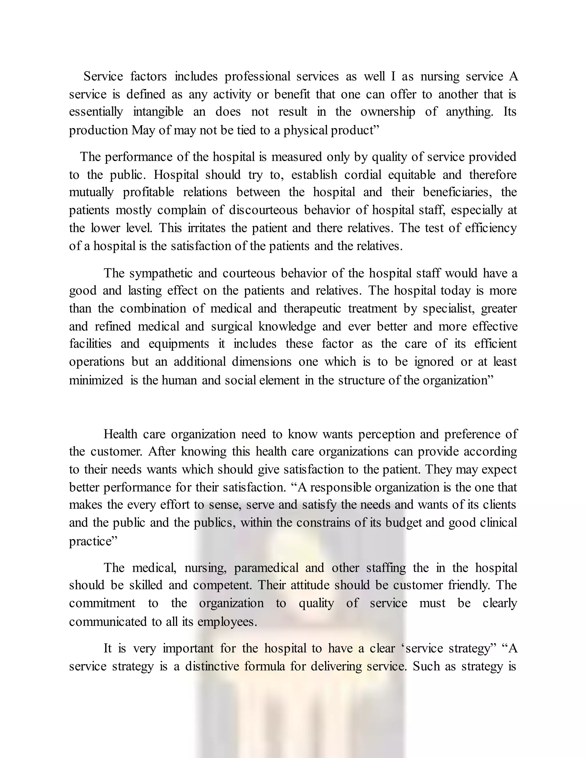 Service factors includes professional services as well I as nursing service A
service is defined as any activity or benefit that one can offer to another that is
essentially intangible an does not result in the ownership of anything. Its
production May of may not be tied to a physical product”
The performance of the hospital is measured only by quality of service provided
to the public. Hospital should try to, establish cordial equitable and therefore
mutually profitable relations between the hospital and their beneficiaries, the
patients mostly complain of discourteous behavior of hospital staff, especially at
the lower level. This irritates the patient and there relatives. The test of efficiency
of a hospital is the satisfaction of the patients and the relatives.
The sympathetic and courteous behavior of the hospital staff would have a
good and lasting effect on the patients and relatives. The hospital today is more
than the combination of medical and therapeutic treatment by specialist, greater
and refined medical and surgical knowledge and ever better and more effective
facilities and equipments it includes these factor as the care of its efficient
operations but an additional dimensions one which is to be ignored or at least
minimized is the human and social element in the structure of the organization”
Health care organization need to know wants perception and preference of
the customer. After knowing this health care organizations can provide according
to their needs wants which should give satisfaction to the patient. They may expect
better performance for their satisfaction. “A responsible organization is the one that
makes the every effort to sense, serve and satisfy the needs and wants of its clients
and the public and the publics, within the constrains of its budget and good clinical
practice”
The medical, nursing, paramedical and other staffing the in the hospital
should be skilled and competent. Their attitude should be customer friendly. The
commitment to the organization to quality of service must be clearly
communicated to all its employees.
It is very important for the hospital to have a clear ‘service strategy” “A
service strategy is a distinctive formula for delivering service. Such as strategy is
 