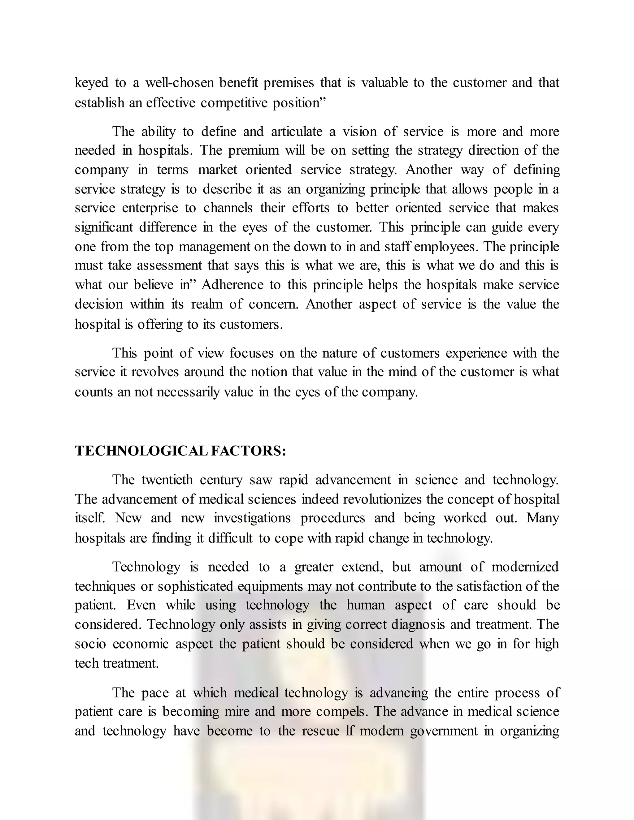 keyed to a well-chosen benefit premises that is valuable to the customer and that
establish an effective competitive position”
The ability to define and articulate a vision of service is more and more
needed in hospitals. The premium will be on setting the strategy direction of the
company in terms market oriented service strategy. Another way of defining
service strategy is to describe it as an organizing principle that allows people in a
service enterprise to channels their efforts to better oriented service that makes
significant difference in the eyes of the customer. This principle can guide every
one from the top management on the down to in and staff employees. The principle
must take assessment that says this is what we are, this is what we do and this is
what our believe in” Adherence to this principle helps the hospitals make service
decision within its realm of concern. Another aspect of service is the value the
hospital is offering to its customers.
This point of view focuses on the nature of customers experience with the
service it revolves around the notion that value in the mind of the customer is what
counts an not necessarily value in the eyes of the company.
TECHNOLOGICAL FACTORS:
The twentieth century saw rapid advancement in science and technology.
The advancement of medical sciences indeed revolutionizes the concept of hospital
itself. New and new investigations procedures and being worked out. Many
hospitals are finding it difficult to cope with rapid change in technology.
Technology is needed to a greater extend, but amount of modernized
techniques or sophisticated equipments may not contribute to the satisfaction of the
patient. Even while using technology the human aspect of care should be
considered. Technology only assists in giving correct diagnosis and treatment. The
socio economic aspect the patient should be considered when we go in for high
tech treatment.
The pace at which medical technology is advancing the entire process of
patient care is becoming mire and more compels. The advance in medical science
and technology have become to the rescue lf modern government in organizing
 