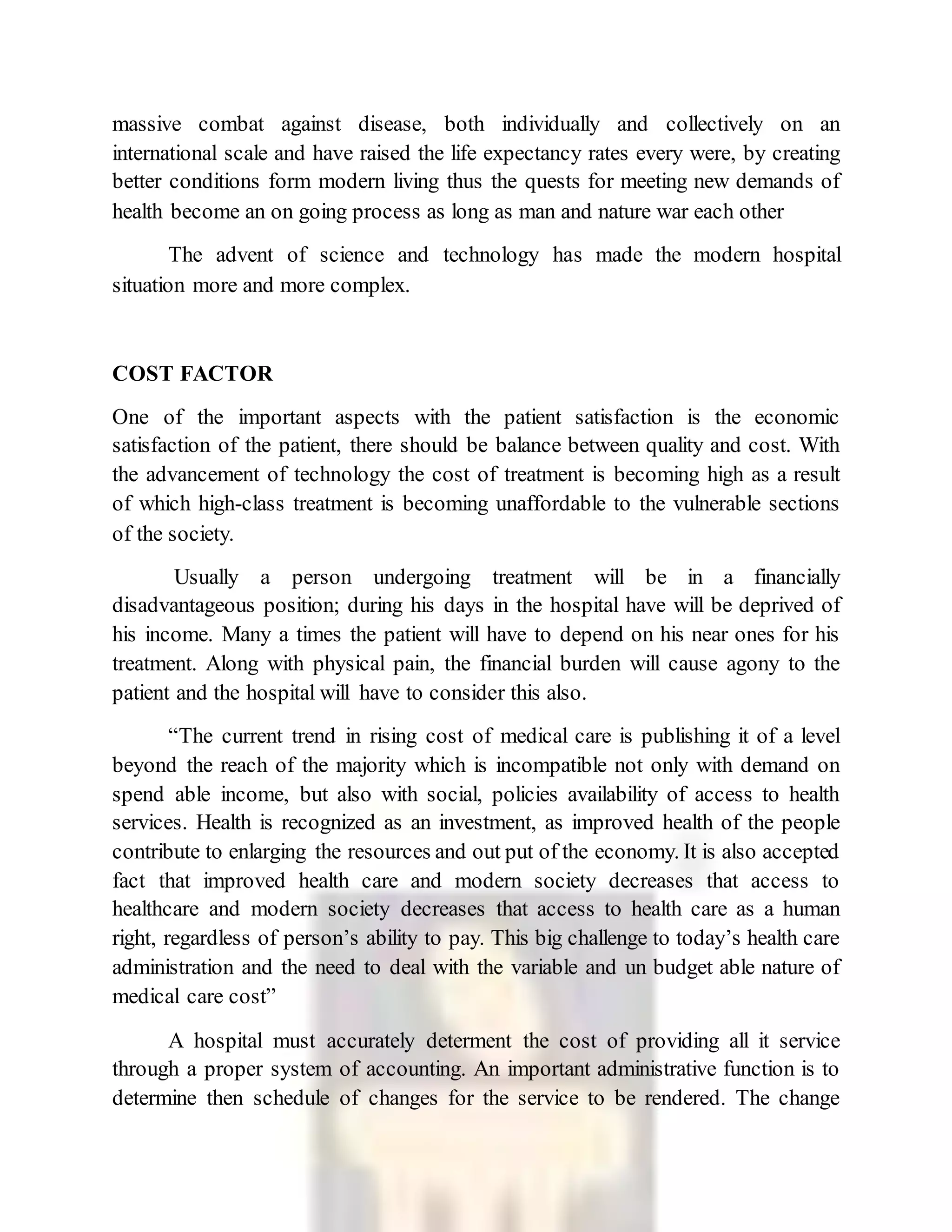 massive combat against disease, both individually and collectively on an
international scale and have raised the life expectancy rates every were, by creating
better conditions form modern living thus the quests for meeting new demands of
health become an on going process as long as man and nature war each other
The advent of science and technology has made the modern hospital
situation more and more complex.
COST FACTOR
One of the important aspects with the patient satisfaction is the economic
satisfaction of the patient, there should be balance between quality and cost. With
the advancement of technology the cost of treatment is becoming high as a result
of which high-class treatment is becoming unaffordable to the vulnerable sections
of the society.
Usually a person undergoing treatment will be in a financially
disadvantageous position; during his days in the hospital have will be deprived of
his income. Many a times the patient will have to depend on his near ones for his
treatment. Along with physical pain, the financial burden will cause agony to the
patient and the hospital will have to consider this also.
“The current trend in rising cost of medical care is publishing it of a level
beyond the reach of the majority which is incompatible not only with demand on
spend able income, but also with social, policies availability of access to health
services. Health is recognized as an investment, as improved health of the people
contribute to enlarging the resources and out put of the economy. It is also accepted
fact that improved health care and modern society decreases that access to
healthcare and modern society decreases that access to health care as a human
right, regardless of person’s ability to pay. This big challenge to today’s health care
administration and the need to deal with the variable and un budget able nature of
medical care cost”
A hospital must accurately determent the cost of providing all it service
through a proper system of accounting. An important administrative function is to
determine then schedule of changes for the service to be rendered. The change
 