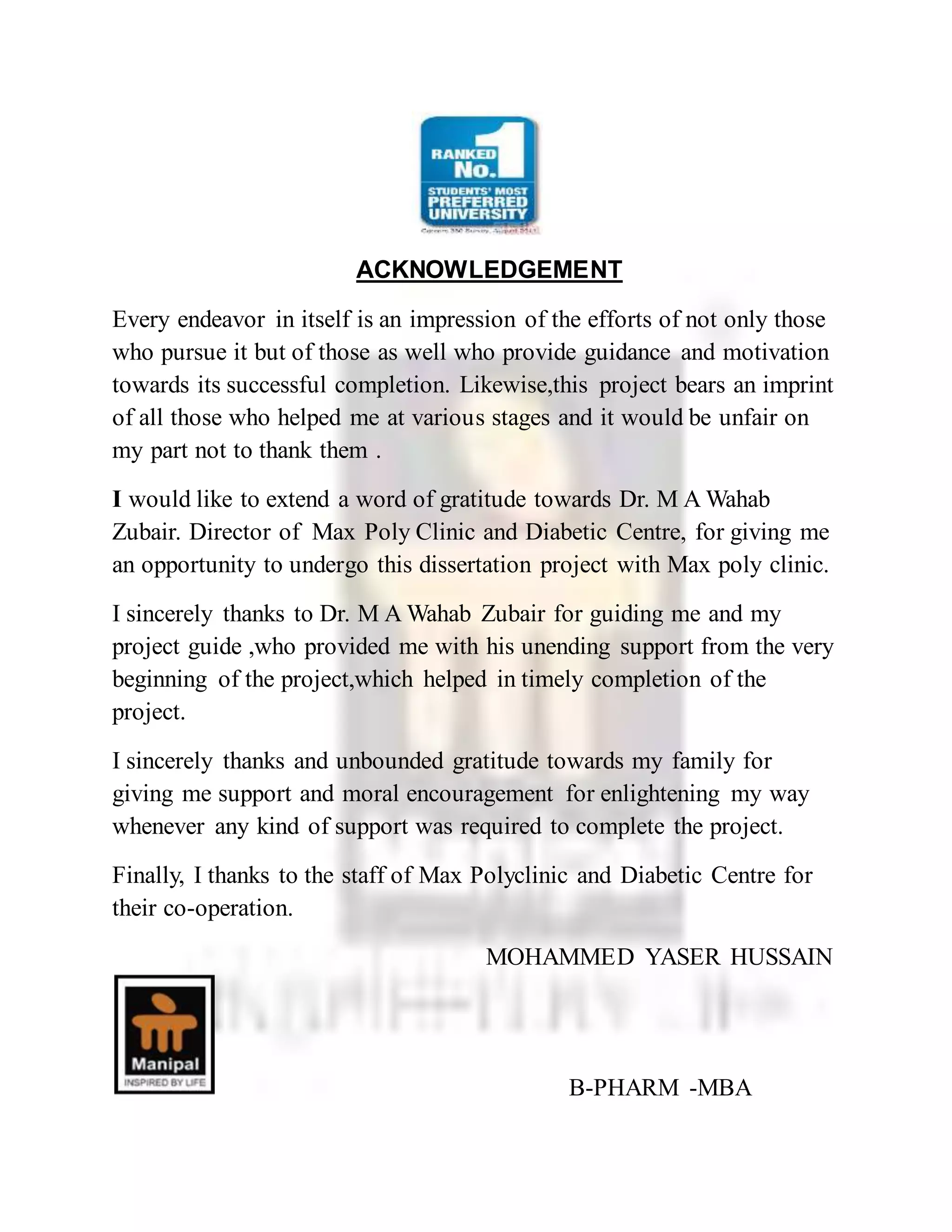 ACKNOWLEDGEMENT
Every endeavor in itself is an impression of the efforts of not only those
who pursue it but of those as well who provide guidance and motivation
towards its successful completion. Likewise,this project bears an imprint
of all those who helped me at various stages and it would be unfair on
my part not to thank them .
I would like to extend a word of gratitude towards Dr. M A Wahab
Zubair. Director of Max Poly Clinic and Diabetic Centre, for giving me
an opportunity to undergo this dissertation project with Max poly clinic.
I sincerely thanks to Dr. M A Wahab Zubair for guiding me and my
project guide ,who provided me with his unending support from the very
beginning of the project,which helped in timely completion of the
project.
I sincerely thanks and unbounded gratitude towards my family for
giving me support and moral encouragement for enlightening my way
whenever any kind of support was required to complete the project.
Finally, I thanks to the staff of Max Polyclinic and Diabetic Centre for
their co-operation.
MOHAMMED YASER HUSSAIN
B-PHARM -MBA
 