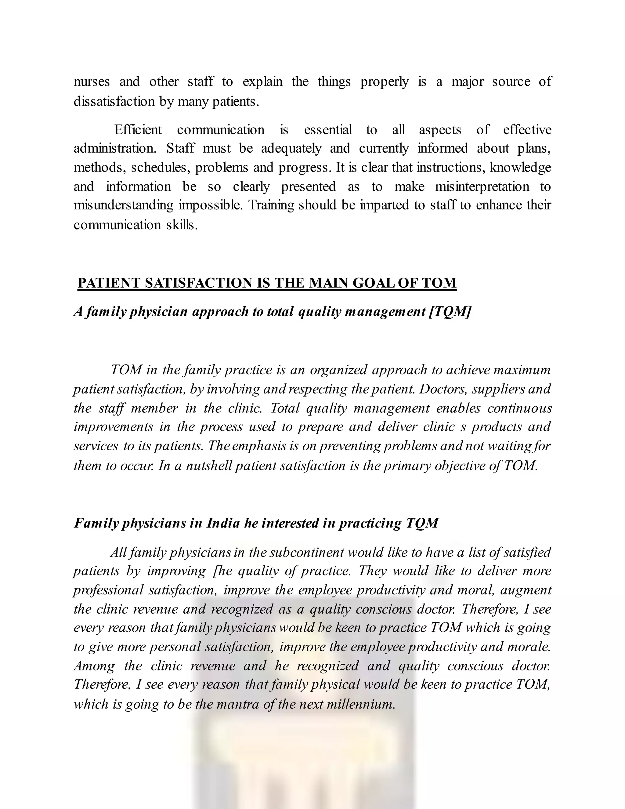 nurses and other staff to explain the things properly is a major source of
dissatisfaction by many patients.
Efficient communication is essential to all aspects of effective
administration. Staff must be adequately and currently informed about plans,
methods, schedules, problems and progress. It is clear that instructions, knowledge
and information be so clearly presented as to make misinterpretation to
misunderstanding impossible. Training should be imparted to staff to enhance their
communication skills.
PATIENT SATISFACTION IS THE MAIN GOAL OF TOM
A family physician approach to total quality management [TQM]
TOM in the family practice is an organized approach to achieve maximum
patient satisfaction, by involving and respecting the patient. Doctors, suppliers and
the staff member in the clinic. Total quality management enables continuous
improvements in the process used to prepare and deliver clinic s products and
services to its patients. Theemphasis is on preventing problems and not waiting for
them to occur. In a nutshell patient satisfaction is the primary objective of TOM.
Family physicians in India he interested in practicing TQM
All family physiciansin the subcontinent would like to have a list of satisfied
patients by improving [he quality of practice. They would like to deliver more
professional satisfaction, improve the employee productivity and moral, augment
the clinic revenue and recognized as a quality conscious doctor. Therefore, I see
every reason that family physicianswould be keen to practice TOM which is going
to give more personal satisfaction, improve the employee productivity and morale.
Among the clinic revenue and he recognized and quality conscious doctor.
Therefore, I see every reason that family physical would be keen to practice TOM,
which is going to be the mantra of the next millennium.
 