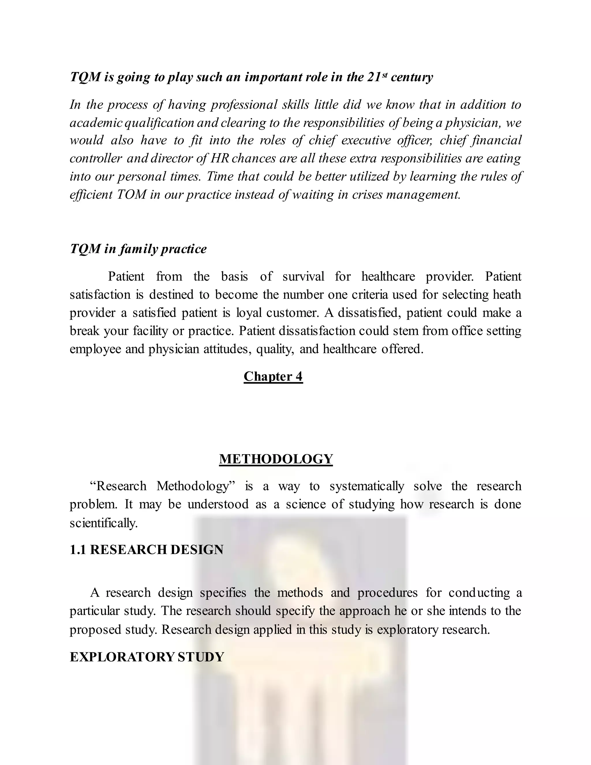 TQM is going to play such an important role in the 21st century
In the process of having professional skills little did we know that in addition to
academicqualification and clearing to the responsibilities of being a physician, we
would also have to fit into the roles of chief executive officer, chief financial
controller and director of HR chances are all these extra responsibilities are eating
into our personal times. Time that could be better utilized by learning the rules of
efficient TOM in our practice instead of waiting in crises management.
TQM in family practice
Patient from the basis of survival for healthcare provider. Patient
satisfaction is destined to become the number one criteria used for selecting heath
provider a satisfied patient is loyal customer. A dissatisfied, patient could make a
break your facility or practice. Patient dissatisfaction could stem from office setting
employee and physician attitudes, quality, and healthcare offered.
Chapter 4
METHODOLOGY
“Research Methodology” is a way to systematically solve the research
problem. It may be understood as a science of studying how research is done
scientifically.
1.1 RESEARCH DESIGN
A research design specifies the methods and procedures for conducting a
particular study. The research should specify the approach he or she intends to the
proposed study. Research design applied in this study is exploratory research.
EXPLORATORY STUDY
 