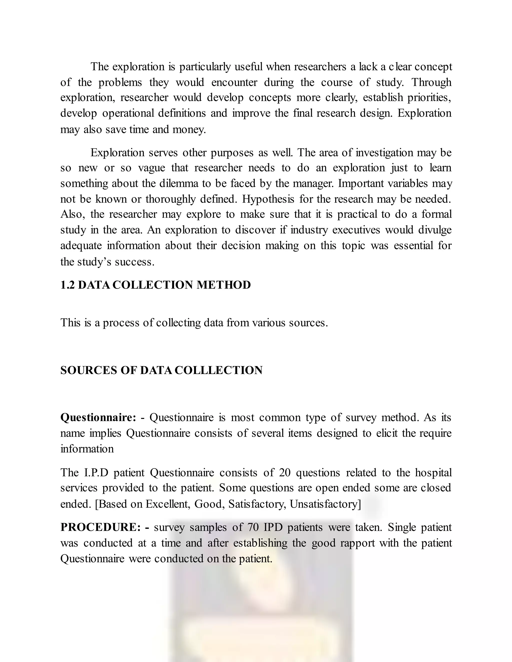 The exploration is particularly useful when researchers a lack a clear concept
of the problems they would encounter during the course of study. Through
exploration, researcher would develop concepts more clearly, establish priorities,
develop operational definitions and improve the final research design. Exploration
may also save time and money.
Exploration serves other purposes as well. The area of investigation may be
so new or so vague that researcher needs to do an exploration just to learn
something about the dilemma to be faced by the manager. Important variables may
not be known or thoroughly defined. Hypothesis for the research may be needed.
Also, the researcher may explore to make sure that it is practical to do a formal
study in the area. An exploration to discover if industry executives would divulge
adequate information about their decision making on this topic was essential for
the study’s success.
1.2 DATA COLLECTION METHOD
This is a process of collecting data from various sources.
SOURCES OF DATA COLLLECTION
Questionnaire: - Questionnaire is most common type of survey method. As its
name implies Questionnaire consists of several items designed to elicit the require
information
The I.P.D patient Questionnaire consists of 20 questions related to the hospital
services provided to the patient. Some questions are open ended some are closed
ended. [Based on Excellent, Good, Satisfactory, Unsatisfactory]
PROCEDURE: - survey samples of 70 IPD patients were taken. Single patient
was conducted at a time and after establishing the good rapport with the patient
Questionnaire were conducted on the patient.
 