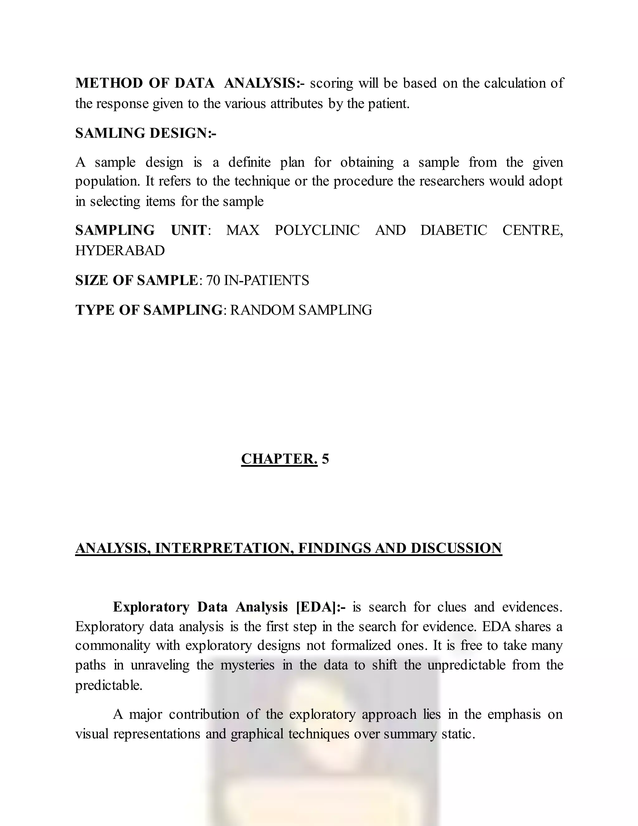 METHOD OF DATA ANALYSIS:- scoring will be based on the calculation of
the response given to the various attributes by the patient.
SAMLING DESIGN:-
A sample design is a definite plan for obtaining a sample from the given
population. It refers to the technique or the procedure the researchers would adopt
in selecting items for the sample
SAMPLING UNIT: MAX POLYCLINIC AND DIABETIC CENTRE,
HYDERABAD
SIZE OF SAMPLE: 70 IN-PATIENTS
TYPE OF SAMPLING: RANDOM SAMPLING
CHAPTER. 5
ANALYSIS, INTERPRETATION, FINDINGS AND DISCUSSION
Exploratory Data Analysis [EDA]:- is search for clues and evidences.
Exploratory data analysis is the first step in the search for evidence. EDA shares a
commonality with exploratory designs not formalized ones. It is free to take many
paths in unraveling the mysteries in the data to shift the unpredictable from the
predictable.
A major contribution of the exploratory approach lies in the emphasis on
visual representations and graphical techniques over summary static.
 