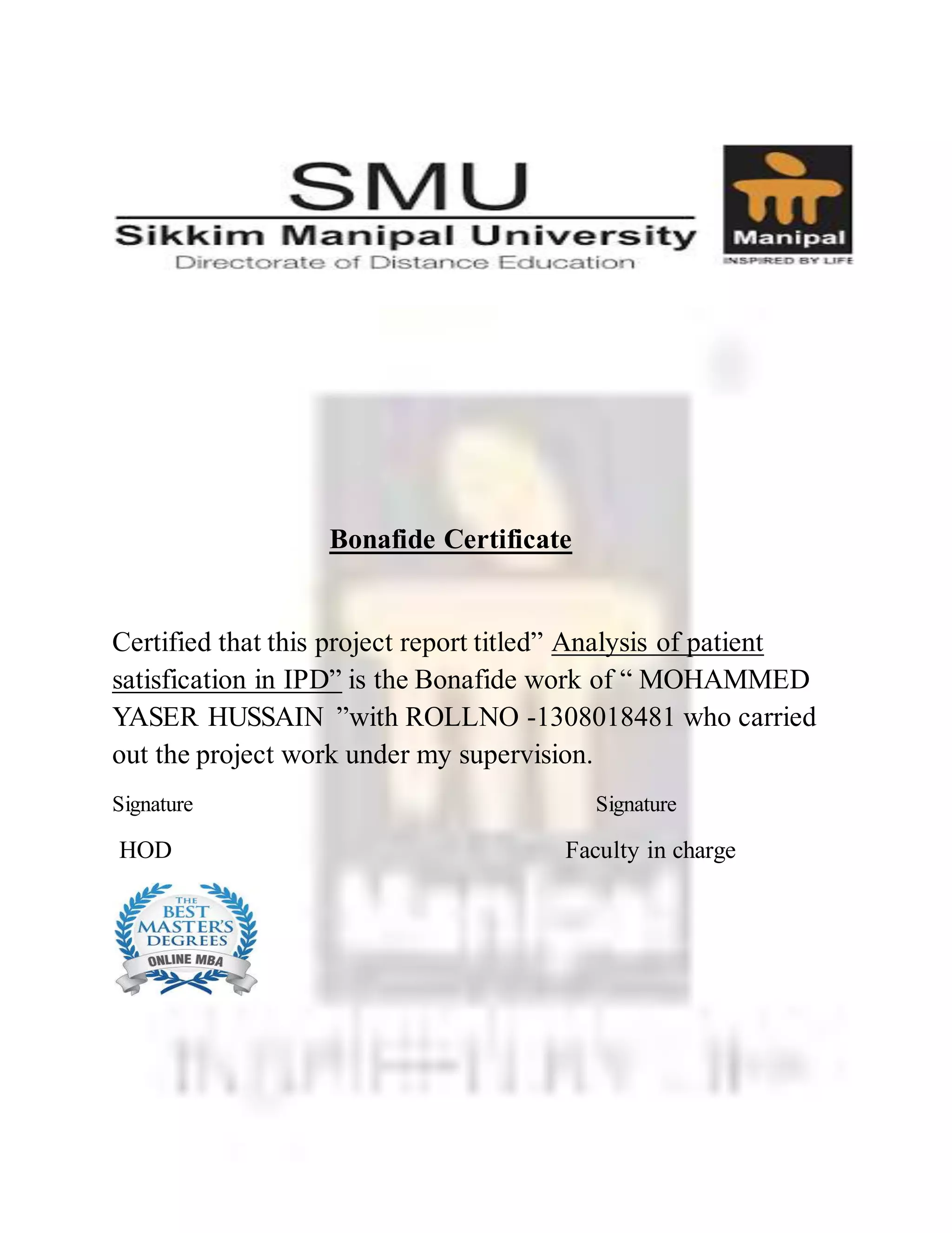 Bonafide Certificate
Certified that this project report titled” Analysis of patient
satisfication in IPD” is the Bonafide work of “ MOHAMMED
YASER HUSSAIN ”with ROLLNO -1308018481 who carried
out the project work under my supervision.
Signature Signature
HOD Faculty in charge
 