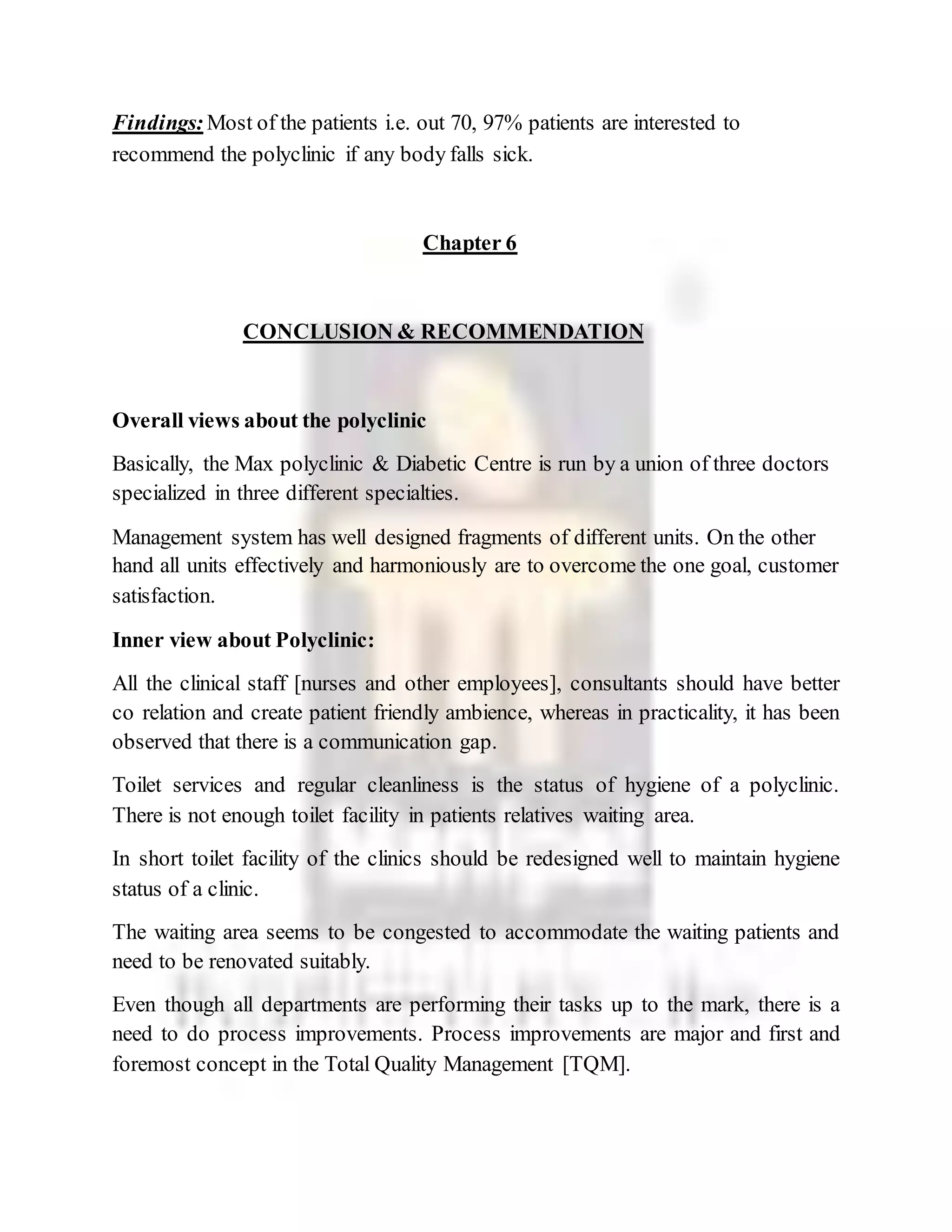 Findings:Most of the patients i.e. out 70, 97% patients are interested to
recommend the polyclinic if any body falls sick.
Chapter 6
CONCLUSION & RECOMMENDATION
Overall views about the polyclinic
Basically, the Max polyclinic & Diabetic Centre is run by a union of three doctors
specialized in three different specialties.
Management system has well designed fragments of different units. On the other
hand all units effectively and harmoniously are to overcome the one goal, customer
satisfaction.
Inner view about Polyclinic:
All the clinical staff [nurses and other employees], consultants should have better
co relation and create patient friendly ambience, whereas in practicality, it has been
observed that there is a communication gap.
Toilet services and regular cleanliness is the status of hygiene of a polyclinic.
There is not enough toilet facility in patients relatives waiting area.
In short toilet facility of the clinics should be redesigned well to maintain hygiene
status of a clinic.
The waiting area seems to be congested to accommodate the waiting patients and
need to be renovated suitably.
Even though all departments are performing their tasks up to the mark, there is a
need to do process improvements. Process improvements are major and first and
foremost concept in the Total Quality Management [TQM].
 