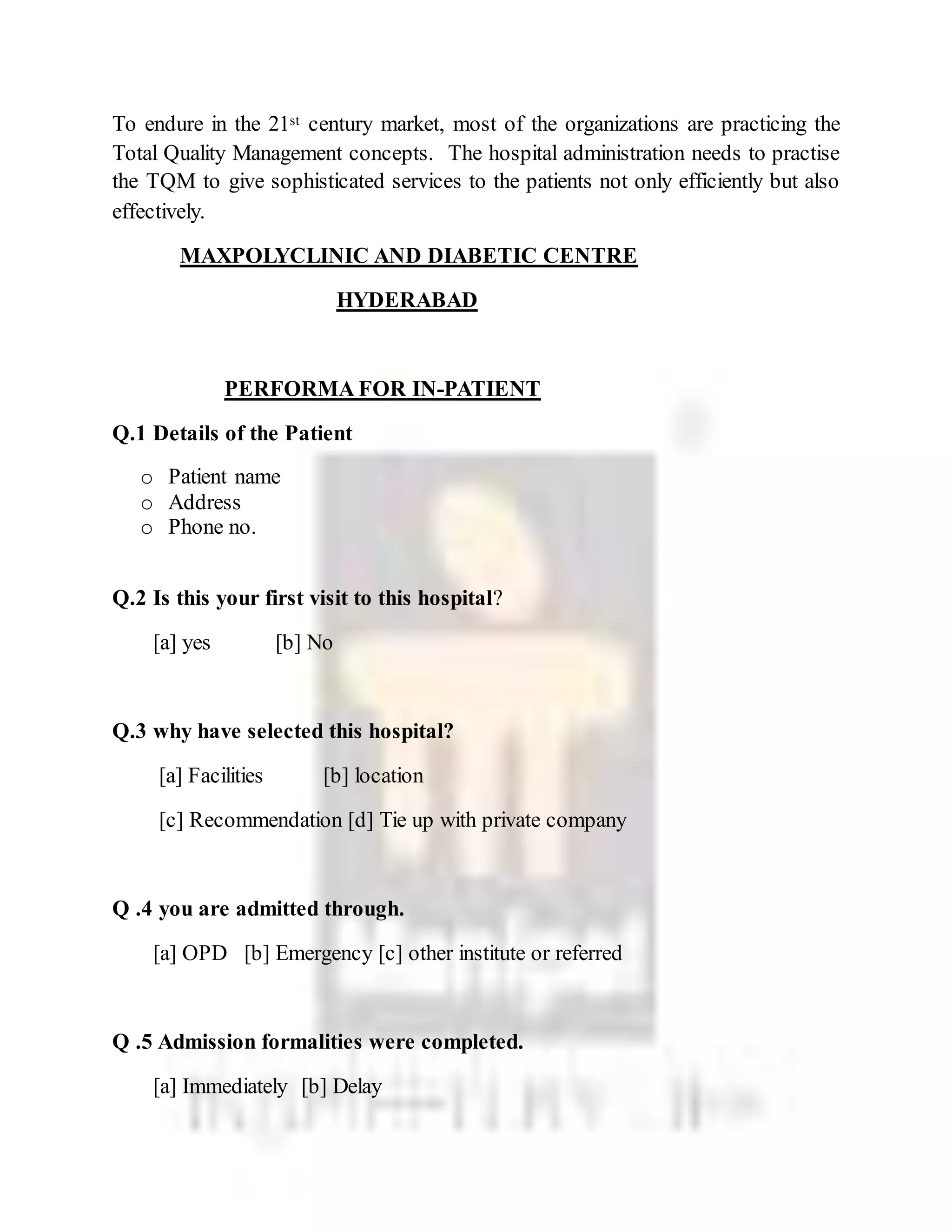 To endure in the 21st century market, most of the organizations are practicing the
Total Quality Management concepts. The hospital administration needs to practise
the TQM to give sophisticated services to the patients not only efficiently but also
effectively.
MAXPOLYCLINIC AND DIABETIC CENTRE
HYDERABAD
PERFORMA FOR IN-PATIENT
Q.1 Details of the Patient
o Patient name
o Address
o Phone no.
Q.2 Is this your first visit to this hospital?
[a] yes [b] No
Q.3 why have selected this hospital?
[a] Facilities [b] location
[c] Recommendation [d] Tie up with private company
Q .4 you are admitted through.
[a] OPD [b] Emergency [c] other institute or referred
Q .5 Admission formalities were completed.
[a] Immediately [b] Delay
 