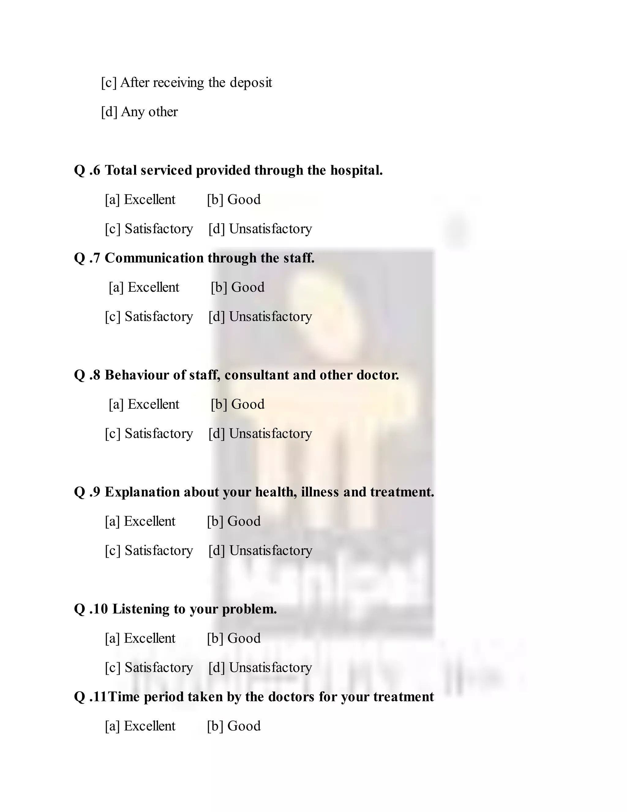 [c] After receiving the deposit
[d] Any other
Q .6 Total serviced provided through the hospital.
[a] Excellent [b] Good
[c] Satisfactory [d] Unsatisfactory
Q .7 Communication through the staff.
[a] Excellent [b] Good
[c] Satisfactory [d] Unsatisfactory
Q .8 Behaviour of staff, consultant and other doctor.
[a] Excellent [b] Good
[c] Satisfactory [d] Unsatisfactory
Q .9 Explanation about your health, illness and treatment.
[a] Excellent [b] Good
[c] Satisfactory [d] Unsatisfactory
Q .10 Listening to your problem.
[a] Excellent [b] Good
[c] Satisfactory [d] Unsatisfactory
Q .11Time period taken by the doctors for your treatment
[a] Excellent [b] Good
 