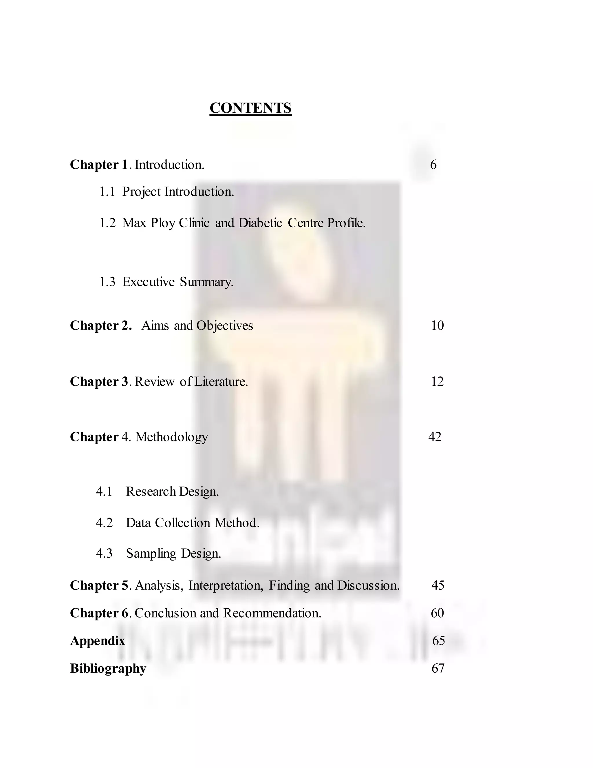 CONTENTS
Chapter 1. Introduction. 6
1.1 Project Introduction.
1.2 Max Ploy Clinic and Diabetic Centre Profile.
1.3 Executive Summary.
Chapter 2. Aims and Objectives 10
Chapter 3. Review of Literature. 12
Chapter 4. Methodology 42
4.1 Research Design.
4.2 Data Collection Method.
4.3 Sampling Design.
Chapter 5. Analysis, Interpretation, Finding and Discussion. 45
Chapter 6. Conclusion and Recommendation. 60
Appendix 65
Bibliography 67
 