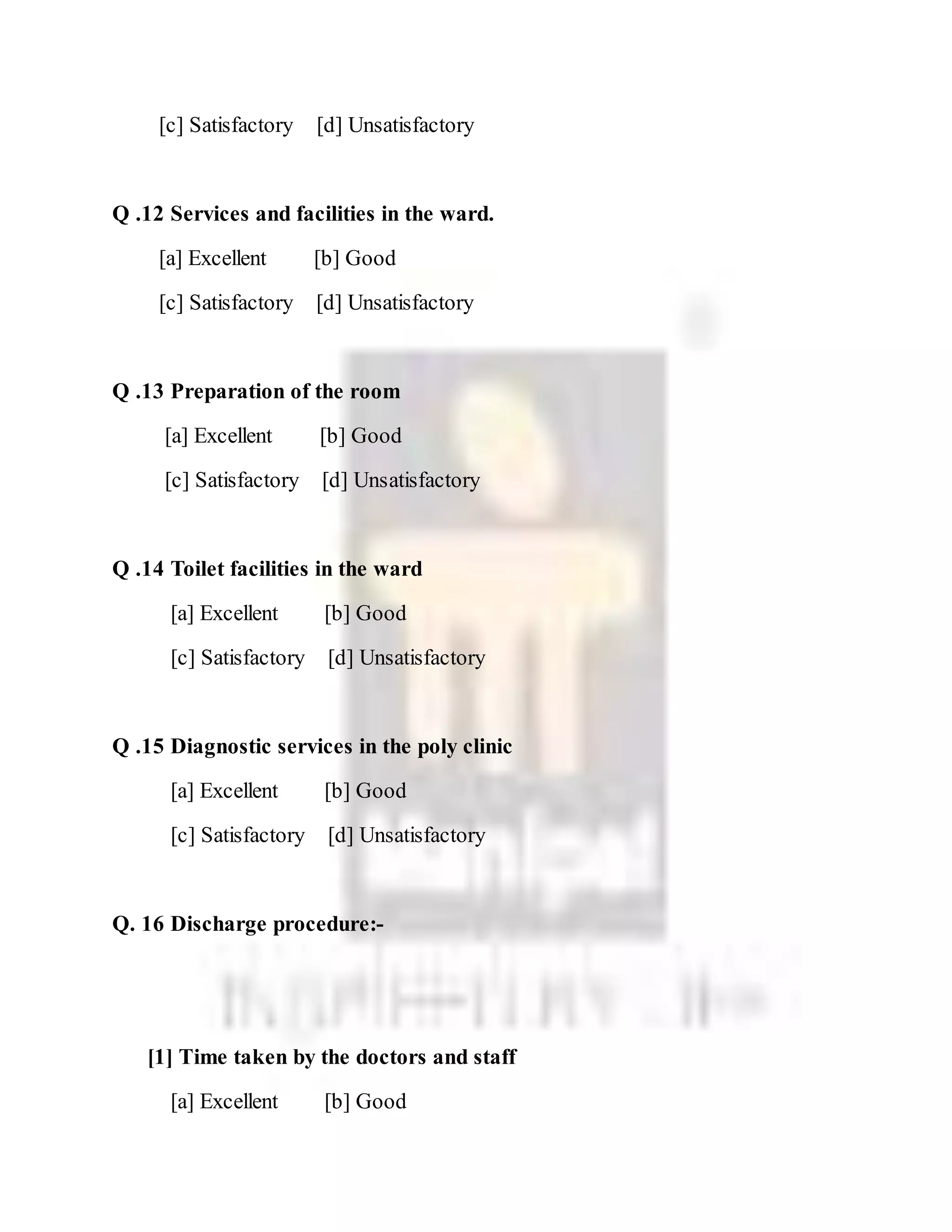 [c] Satisfactory [d] Unsatisfactory
Q .12 Services and facilities in the ward.
[a] Excellent [b] Good
[c] Satisfactory [d] Unsatisfactory
Q .13 Preparation of the room
[a] Excellent [b] Good
[c] Satisfactory [d] Unsatisfactory
Q .14 Toilet facilities in the ward
[a] Excellent [b] Good
[c] Satisfactory [d] Unsatisfactory
Q .15 Diagnostic services in the poly clinic
[a] Excellent [b] Good
[c] Satisfactory [d] Unsatisfactory
Q. 16 Discharge procedure:-
[1] Time taken by the doctors and staff
[a] Excellent [b] Good
 