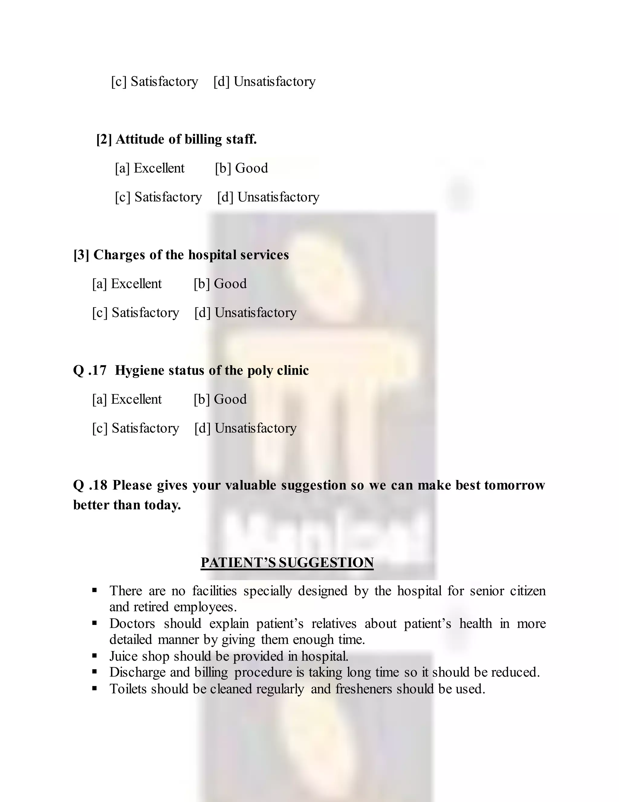 [c] Satisfactory [d] Unsatisfactory
[2] Attitude of billing staff.
[a] Excellent [b] Good
[c] Satisfactory [d] Unsatisfactory
[3] Charges of the hospital services
[a] Excellent [b] Good
[c] Satisfactory [d] Unsatisfactory
Q .17 Hygiene status of the poly clinic
[a] Excellent [b] Good
[c] Satisfactory [d] Unsatisfactory
Q .18 Please gives your valuable suggestion so we can make best tomorrow
better than today.
PATIENT’S SUGGESTION
 There are no facilities specially designed by the hospital for senior citizen
and retired employees.
 Doctors should explain patient’s relatives about patient’s health in more
detailed manner by giving them enough time.
 Juice shop should be provided in hospital.
 Discharge and billing procedure is taking long time so it should be reduced.
 Toilets should be cleaned regularly and fresheners should be used.
 