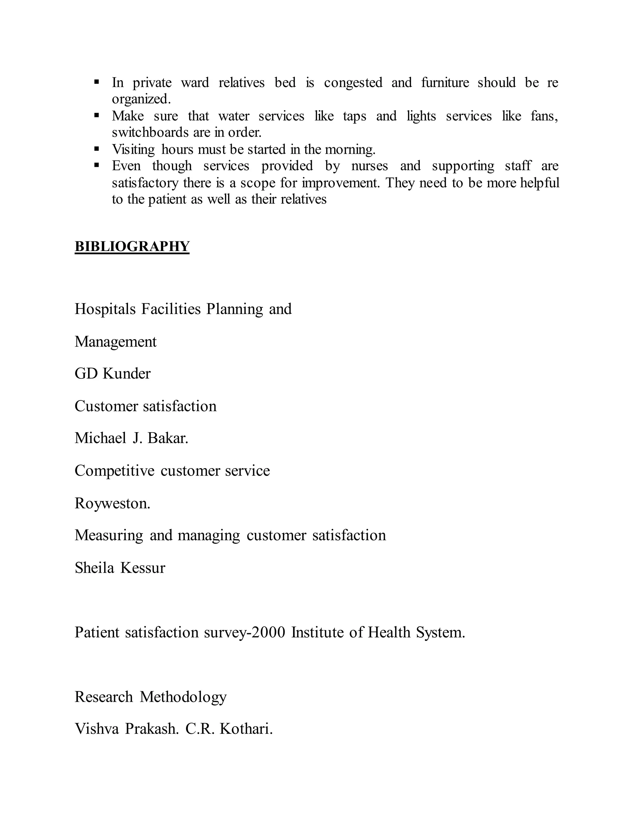  In private ward relatives bed is congested and furniture should be re
organized.
 Make sure that water services like taps and lights services like fans,
switchboards are in order.
 Visiting hours must be started in the morning.
 Even though services provided by nurses and supporting staff are
satisfactory there is a scope for improvement. They need to be more helpful
to the patient as well as their relatives
BIBLIOGRAPHY
Hospitals Facilities Planning and
Management
GD Kunder
Customer satisfaction
Michael J. Bakar.
Competitive customer service
Royweston.
Measuring and managing customer satisfaction
Sheila Kessur
Patient satisfaction survey-2000 Institute of Health System.
Research Methodology
Vishva Prakash. C.R. Kothari.
 