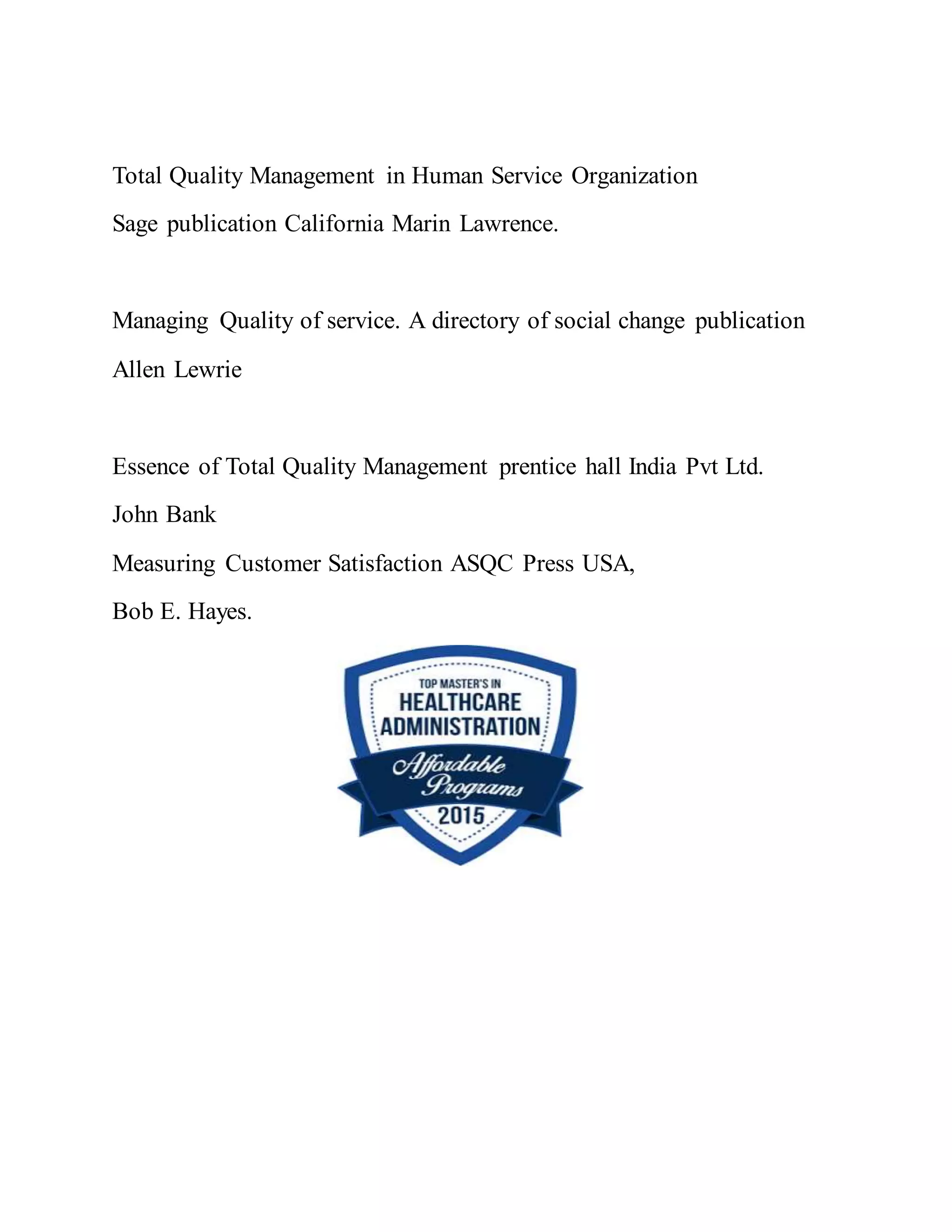 Total Quality Management in Human Service Organization
Sage publication California Marin Lawrence.
Managing Quality of service. A directory of social change publication
Allen Lewrie
Essence of Total Quality Management prentice hall India Pvt Ltd.
John Bank
Measuring Customer Satisfaction ASQC Press USA,
Bob E. Hayes.
 
