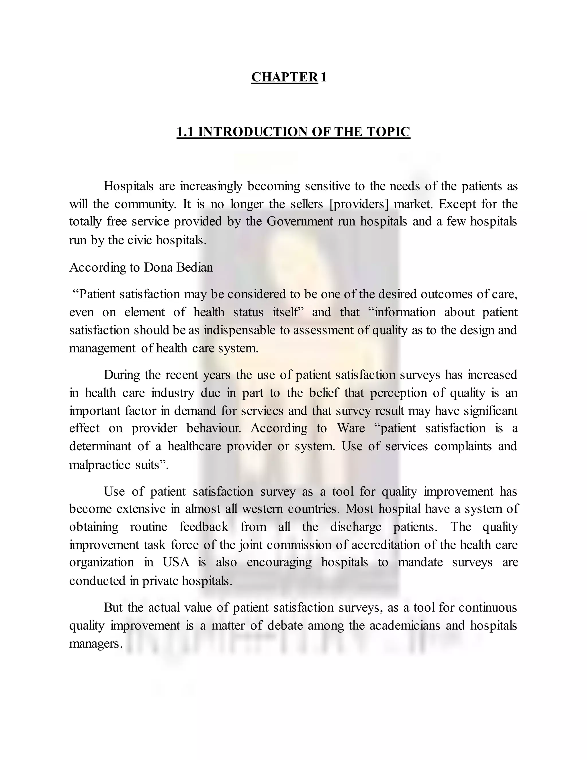 CHAPTER 1
1.1 INTRODUCTION OF THE TOPIC
Hospitals are increasingly becoming sensitive to the needs of the patients as
will the community. It is no longer the sellers [providers] market. Except for the
totally free service provided by the Government run hospitals and a few hospitals
run by the civic hospitals.
According to Dona Bedian
“Patient satisfaction may be considered to be one of the desired outcomes of care,
even on element of health status itself” and that “information about patient
satisfaction should be as indispensable to assessment of quality as to the design and
management of health care system.
During the recent years the use of patient satisfaction surveys has increased
in health care industry due in part to the belief that perception of quality is an
important factor in demand for services and that survey result may have significant
effect on provider behaviour. According to Ware “patient satisfaction is a
determinant of a healthcare provider or system. Use of services complaints and
malpractice suits”.
Use of patient satisfaction survey as a tool for quality improvement has
become extensive in almost all western countries. Most hospital have a system of
obtaining routine feedback from all the discharge patients. The quality
improvement task force of the joint commission of accreditation of the health care
organization in USA is also encouraging hospitals to mandate surveys are
conducted in private hospitals.
But the actual value of patient satisfaction surveys, as a tool for continuous
quality improvement is a matter of debate among the academicians and hospitals
managers.
 