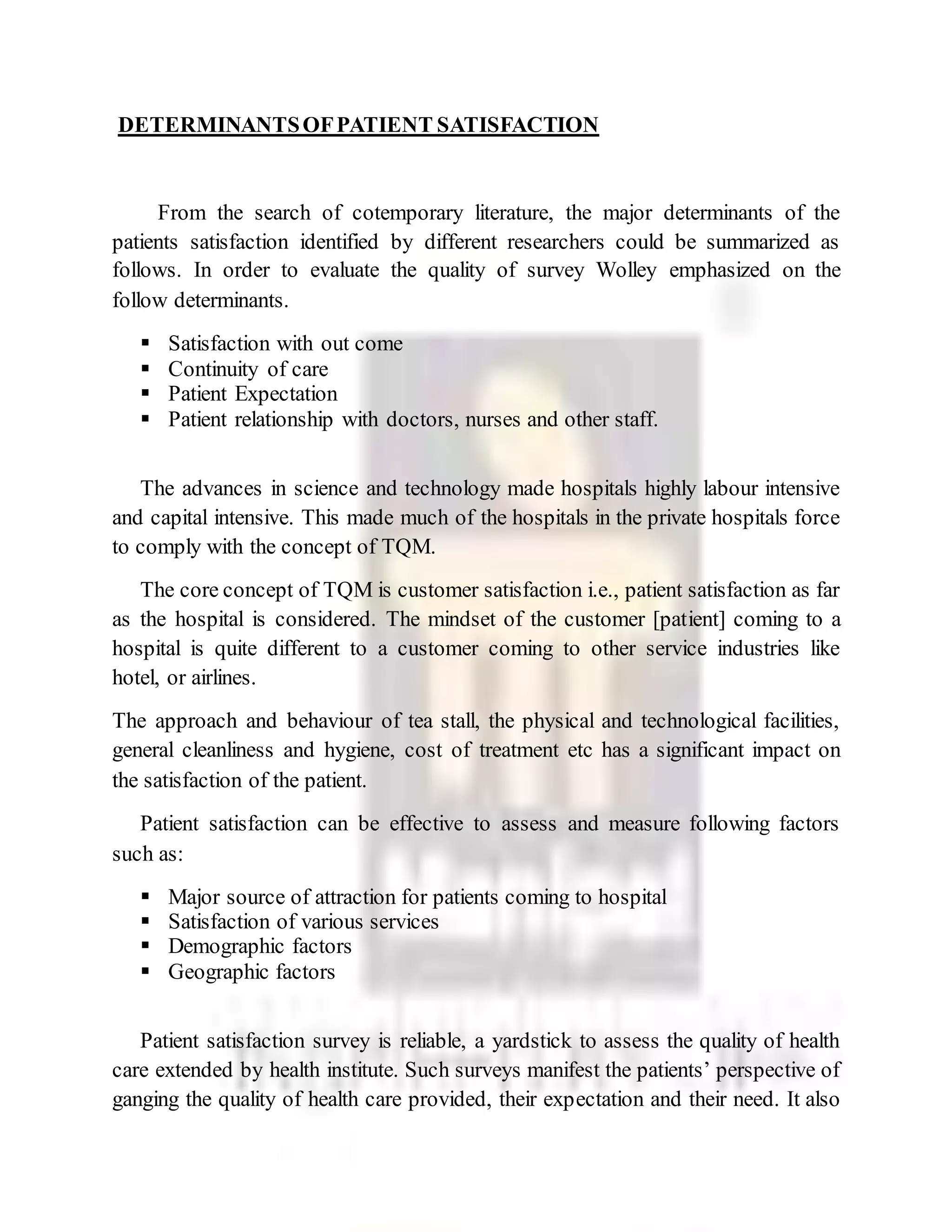 DETERMINANTSOFPATIENT SATISFACTION
From the search of cotemporary literature, the major determinants of the
patients satisfaction identified by different researchers could be summarized as
follows. In order to evaluate the quality of survey Wolley emphasized on the
follow determinants.
 Satisfaction with out come
 Continuity of care
 Patient Expectation
 Patient relationship with doctors, nurses and other staff.
The advances in science and technology made hospitals highly labour intensive
and capital intensive. This made much of the hospitals in the private hospitals force
to comply with the concept of TQM.
The core concept of TQM is customer satisfaction i.e., patient satisfaction as far
as the hospital is considered. The mindset of the customer [patient] coming to a
hospital is quite different to a customer coming to other service industries like
hotel, or airlines.
The approach and behaviour of tea stall, the physical and technological facilities,
general cleanliness and hygiene, cost of treatment etc has a significant impact on
the satisfaction of the patient.
Patient satisfaction can be effective to assess and measure following factors
such as:
 Major source of attraction for patients coming to hospital
 Satisfaction of various services
 Demographic factors
 Geographic factors
Patient satisfaction survey is reliable, a yardstick to assess the quality of health
care extended by health institute. Such surveys manifest the patients’ perspective of
ganging the quality of health care provided, their expectation and their need. It also
 