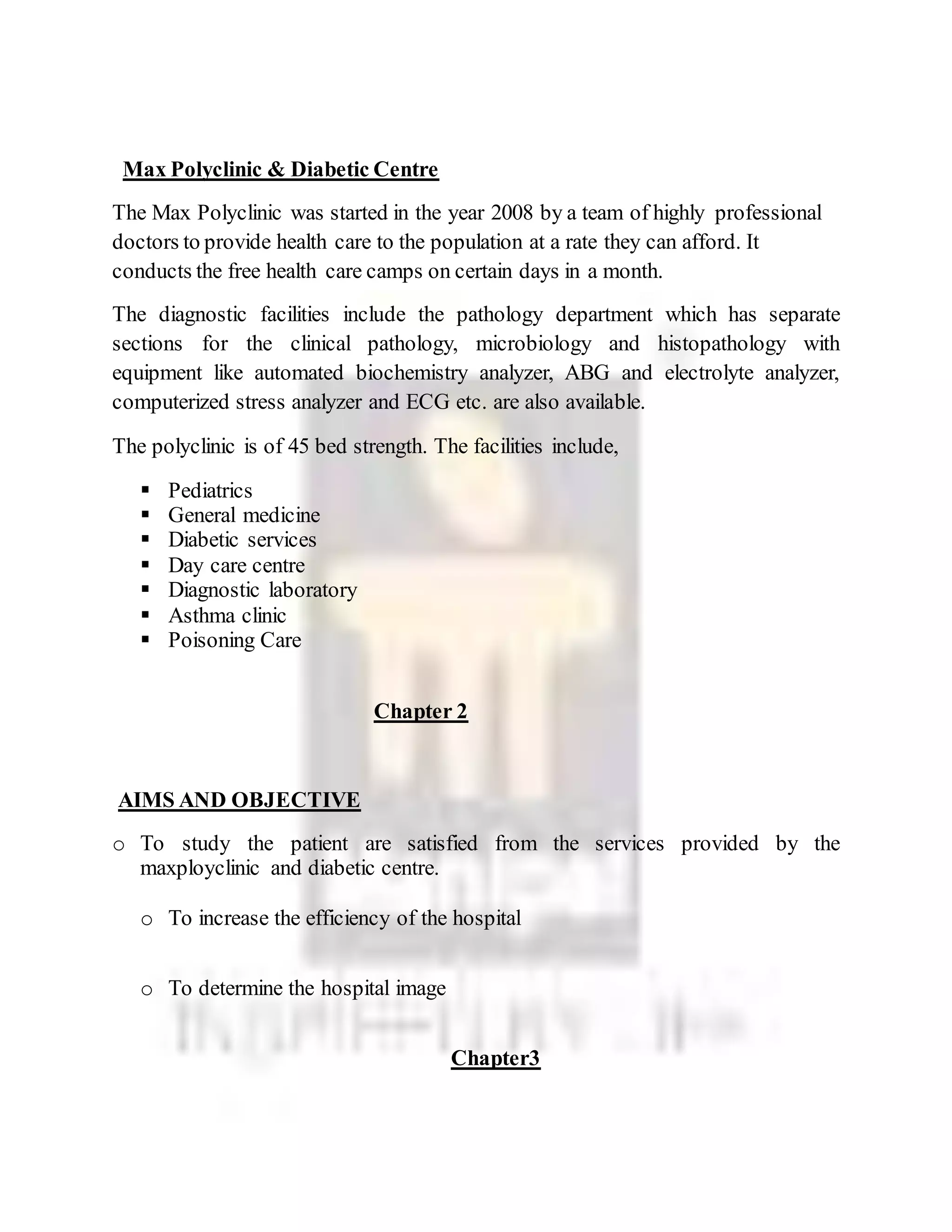Max Polyclinic & Diabetic Centre
The Max Polyclinic was started in the year 2008 by a team of highly professional
doctors to provide health care to the population at a rate they can afford. It
conducts the free health care camps on certain days in a month.
The diagnostic facilities include the pathology department which has separate
sections for the clinical pathology, microbiology and histopathology with
equipment like automated biochemistry analyzer, ABG and electrolyte analyzer,
computerized stress analyzer and ECG etc. are also available.
The polyclinic is of 45 bed strength. The facilities include,
 Pediatrics
 General medicine
 Diabetic services
 Day care centre
 Diagnostic laboratory
 Asthma clinic
 Poisoning Care
Chapter 2
AIMS AND OBJECTIVE
o To study the patient are satisfied from the services provided by the
maxployclinic and diabetic centre.
o To increase the efficiency of the hospital
o To determine the hospital image
Chapter3
 