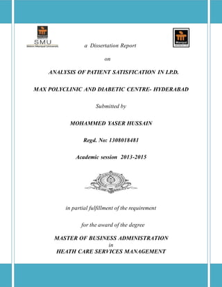 a Dissertation Report
on
ANALYSIS OF PATIENT SATISFICATION IN I.P.D.
MAX POLYCLINIC AND DIABETIC CENTRE- HYDERABAD
Submitted by
MOHAMMED YASER HUSSAIN
Regd. No: 1308018481
Academic session 2013-2015
in partial fulfillment of the requirement
for the award of the degree
MASTER OF BUSINESS ADMINISTRATION
in
HEATH CARE SERVICES MANAGEMENT
 