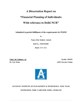 A Dissertation Report on
“Financial Planning of Individuals:
With reference to Delhi NCR”
Submitted in partial fulfillment of the requirements for PGDM
By
Name of the Student: Aakash
Roll No. : DM1921001
Batch: 2019-2021
Under the Guidance of: Faculty: PGDM
Dr. S.K. Matta AIMT (Greater Noida)
ACCURATE INSTITUTE OF MANAGEMENT & TECHNOLOGY, PLOT NO.49,
KNOWLEDGE PARK 3, GREATER NOIDA- 201306 (UP)
 