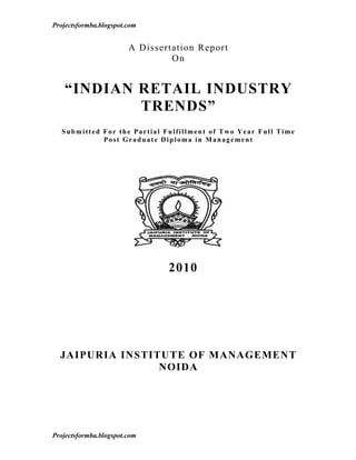 Projectsformba.blogspot.com


                        A Dissertation Report
                                 On


   “INDIAN RETAIL INDUSTRY
           TRENDS”
   Submitted For the Partial Fulfillment of Two Year Full Time
             Post Graduate Diploma in Management




                                2010




  JAIPURIA INSTITUTE OF MANAGEMENT
                 NOIDA




Projectsformba.blogspot.com
 