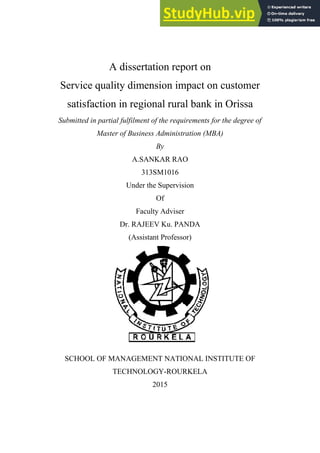 A dissertation report on
Service quality dimension impact on customer
satisfaction in regional rural bank in Orissa
Submitted in partial fulfilment of the requirements for the degree of
Master of Business Administration (MBA)
By
A.SANKAR RAO
313SM1016
Under the Supervision
Of
Faculty Adviser
Dr. RAJEEV Ku. PANDA
(Assistant Professor)
SCHOOL OF MANAGEMENT NATIONAL INSTITUTE OF
TECHNOLOGY-ROURKELA
2015
 