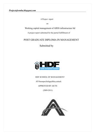 Projectsformba.blogspot.com


                                   A Project report

                                           on

               Working capital management of ARSS infrastructure ltd

                  A project report submitted for the partial fullfillment of


              POST GRADUATE DIPLOMA IN MANAGEMENT

                                  Submitted by




                            HDF SCHOOL OF MANAGEMENT

                             AT-Naranpur,belagachhia,cuttack

                                APPROVED BY AICTE

                                       (2009-2011)
 