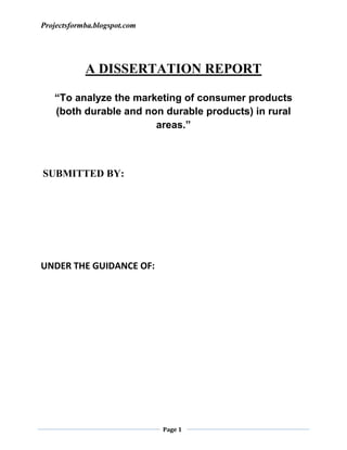 A DISSERTATION REPORT <br />“To analyze the marketing of consumer products (both durable and non durable products) in rural areas.”<br /> SUBMITTED BY:                                                                                   <br /> <br /> <br />  <br />           <br />UNDER THE GUIDANCE OF:<br /> <br /> <br /> <br />Acknowledgement<br />I consider my proud privilege to express deep sense of gratitude to………………….. ………………… for his admirable and valuable guidance, keen interest, encouragement and constructive suggestions during the course of the project.<br />        <br />         I would also like to thank my father …………………………….,for their  <br />insperation and moral support received in completing this work as for collecting t<br />the data i had to visit so many rural areas or villages.<br /> <br /> <br /> <br />                                                TABLE OF CONTENTS<br />TOPICPAGE NUMBEREXECUTIVE SUMMARY06RESEARCH METHODOLOGYO8REVIEW OF LITERATURE11INTRODUCTION15FINDINGS AND ANALYSIS129CONCLUSIONS147SUGGESTIONS AND RECOMMENDATIONS150APPENDIX151BIBLIOGRAPHY157<br />EXECUTIVE SUMMARY<br /> India’s way is not Europe’s. India is not Calcutta and Bombay. India lives<br />in her seven hundred thousand villages.....................Mahatma Gandhi, 1926<br />                Marketing in developing countries like India have often been borrowed from the western world. Concepts like Brand identity, Customer relationship management, 4 Ps of the marketing mix, Consumer behavior process; Segmentation, targeting and positioning etc. have often been lifted straight from the marketing intelligentsia abroad and adopted in Indian conditions, often with minimal success. Reason lies not in the fault of such concepts, but their integration with the Indian ethos and culture. <br />                 The rural India offers a tremendous market potential. Nearly two-thirds of all middle-income households in the country are in rural India and represents half of India’s buying potential. Despite, the strong potential the rural markets are by and large less exploited. Consider the market, out of five lakhs villages in India only one lakh have been tapped so far. According to us if the rural market has to be adequately tapped, there has to be a change in the way marketing concepts learnt in B-schools with adequate adoption according to scenarios prevalent in rural India. The paper thereby present the modified version of Philip Kotler’s famous marketing mix consisting of 4Ps. The focus is on its modification and subsequent customization to Indian rural markets perspective. The 4Ps have to be modified to include 1P i.e. Packaging and 1R i.e. Retailer as special focus areas. Further to ensure the sustainability of the marketing mix two Es i.e. Education and Empowerment have to be at the core as they help in generating widespread participation from the rural clientele by enhancing their standard of living. The Products in the rural market should essentially operate at the basic and expected level of product classification. They should essentially meet the basic needs of the consumer and should be a no-frill product, as the consumer would not be valuing much any further addition to the product concept. Companies also face a daunting task in communicating about their products to the consumer due to lack <br />of literacy and failure of traditional media to penetrate in the rural households. <br />Hence, the advertising mix has to be more towards non-conventional yet effective <br />medium like Puppetry, Folk Theater Song, Wall Painting, Demonstration, Posters, Agricultural Games, NGOs network, etc. Thus overall either the product or communication or preferably both need to be customized to target the rural customer.<br />          In terms of physical distribution due to lack of infrastructure the costs are very exorbitant to reach the rural customer. Thus, mediums like rural marketing vehicles and melas and haats provide better opportunities to meet customer needs. Also the existing distribution would need a transformation to achieve the required penetration levels as success of Project Streamline of HLL has shown. Since, the value for money concept is more important rural customers, there has to be an approach of treating customer as budget seeking consumer. Here, fitting the consumer needs into an affordable price point is pursued first and then other features of product are fitted in. Similarly, packaging has to meet customer needs of better brand recall and introducing favorable price points. At the same time the importance of retailer has to be recognized where he is one of the most major influencer is customers decision making process. He acts as the friend and guide in this process and hence, needs to be managed effectively through promotion programmes and incentives to promote the brand of a company. In order to bridge the gap between Philip Kotler and countryside Indian what is needed the appreciation of unique features of rural India and thus, responding to them by making adequate improvements in the application of the marketing concepts learnt in the class.<br />                                 For achieving the desired results of capturing the rural customer a comprehensive approach to the traditional marketing concepts has to be taken. This marketing mix has to be responsive to customers needs and fit into his life as a tool of self-enhancement. To be successful the concept of marketing has to be taken in conjunction with its economic, psychological and social implications. <br />                          <br />RESEARCH METHODOLOGY<br />OBJECTIVES OF THE STUDY:<br />         Any task without sound objectives is like Tree without roots. Similarly in case of any research study undertaken, initially the objectives of the same are determined and accordingly the further steps are taken on. A research study may have many objectives but all these objectives revolve around one major objective which is the focus of the study. In this study, the focus is on the emergence of Rural markets as the most happening market on which every marketer has an eye. And so this study will be based on studying the emergence of rural market in various contexts.<br />           The main objective of the study is to analyse and present  the  marketing of consumer products in rural areas. The following objectives have been set forth. They are to:<br />,[object Object]