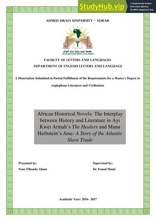 Ahmed Draia University – Adrar
Faculty of Letters and Languages
Department of English Letters and Language
A Dissertation Submitted in Partial Fulfillment of the Requirements for a Master’s Degree in
Anglophone Literature and Civilization
Presented by: Supervised by:
Nour Elhouda Aliane Dr. Fouad Mami
Academic Year: 2016– 2017
African Historical Novels: The Interplay
between History and Literature in Ayi
Kwei Armah’s The Healers and Manu
Herbstein’s Ama: A Story of the Atlantic
Slave Trade
 