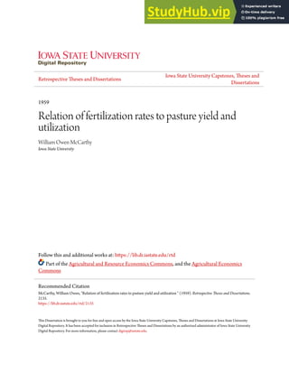 Retrospective Theses and Dissertations
Iowa State University Capstones, Theses and
Dissertations
1959
Relation of fertilization rates to pasture yield and
utilization
William Owen McCarthy
Iowa State University
Follow this and additional works at: https://lib.dr.iastate.edu/rtd
Part of the Agricultural and Resource Economics Commons, and the Agricultural Economics
Commons
This Dissertation is brought to you for free and open access by the Iowa State University Capstones, Theses and Dissertations at Iowa State University
Digital Repository. It has been accepted for inclusion in Retrospective Theses and Dissertations by an authorized administrator of Iowa State University
Digital Repository. For more information, please contact digirep@iastate.edu.
Recommended Citation
McCarthy, William Owen, "Relation of fertilization rates to pasture yield and utilization " (1959). Retrospective Theses and Dissertations.
2135.
https://lib.dr.iastate.edu/rtd/2135
 