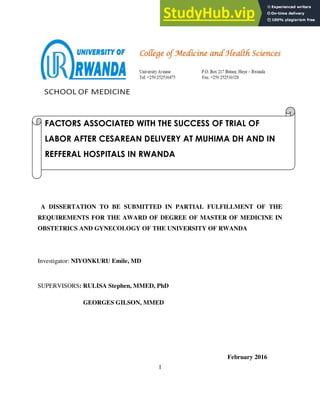 1
A DISSERTATION TO BE SUBMITTED IN PARTIAL FULFILLMENT OF THE
REQUIREMENTS FOR THE AWARD OF DEGREE OF MASTER OF MEDICINE IN
OBSTETRICS AND GYNECOLOGY OF THE UNIVERSITY OF RWANDA
Investigator: NIYONKURU Emile, MD
SUPERVISORS: RULISA Stephen, MMED, PhD
GEORGES GILSON, MMED
February 2016
FACTORS ASSOCIATED WITH THE SUCCESS OF TRIAL OF
LABOR AFTER CESAREAN DELIVERY AT MUHIMA DH AND IN
REFFERAL HOSPITALS IN RWANDA
 