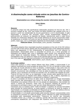 Míssio, E. (2005). A dissimulação como virtude entre os jesuítas da Contra-Reforma. Memorandum, 9,
121-131. Retirado em / / , do World Wide Web:
http://www.fafich.ufmg.br/~memorandum/a09/missio01.pdf
Memorandum 9, out/2005
Belo Horizonte: UFMG; Ribeirão Preto: USP
http://www.fafich.ufmg.br/~memorandum/a09/missio01.pdf
121
A dissimulação como virtude entre os jesuítas da Contra-
Reforma
Dissimulation as a virtue among the counter reformation Jesuits
Edmir Míssio
Brasil
Resumo
O presente artigo traz três significativas elaborações jesuíticas do final do séc. XVI e
primeira metade do séc. XVII, que tratam da tópica filosófica das relações entre ser e
parecer a partir da consideração do recurso governativo e civil à dissimulação. A ação
dissimulada é prescrita aos príncipes como virtude fundamentada teológica e
politicamente ao instaurar os segredos de Estado, reproduzindo assim a ação divina
baseada em misteriosos desígnios. Esta função defensiva do recurso preconizado repõe-
se igualmente no âmbito civil junto ao tipo do discreto formulado por Baltasar Gracián,
porém, neste caso, com a combinação engenhosa de dissimulação e ostentação.
Palavras-chave: dissimulação; corte; jesuítas; moralidade
Abstract
This article presents three meaningful Jesuitical conceptions at the end of the XVI century
and first half of XVII century dealing with the philosophical topic of the relationship between
being and appearance in the understanding of governmental and civil resource to
dissimulation. Dissimulated action is prescribed to princes as a virtue grounded on
theological and political right, since it establishes State secrets, thus reproducing divine
action based on mysterious designs. The defensive function of this resource is also
transplanted to the civil sphere by means of the discreet type put forth by Baltasar Gracián,
but in this case with the ingenious combination of the dissimulation and ostentation.
Keywords: dissimulation; court; Jesuits; morality
O príncipe católico
Como bem pontuou o crítico italiano Alberto Asor Rosa (1989), a dissimulação é um
capítulo importante da moral européia do século XVII [1]. Em um período no qual a idéia
de teatro do mundo difunde-se entre os letrados, a dissimulação é vista como meio de
ação político-civil válido e necessário. Assim vemos nos tratados político-morais, que
buscam circunscrever esta estratégia em meio às ações de governo, e ainda nas obras
poéticas, que a recolocam em termos de exemplo vivo, de imitatio das relações de corte.
Trata-se de levar ao leitor ou ao espectador o jogo provido pelas aparências (com as
quais se equacionam as relações entre afetos, forjados ou não, e efeitos, esperados ou
não), e deste modo desenganar o inexperiente ou deleitar o experiente.
A corte é concebida em termos de palco onde se desenrolam as intrigas fomentadas
pelas paixões das personagens que atuam na cena de governo, e onde ‘retratistas’
(tratadistas e/ou poetas) tinham não só uma posição de espectadores, mas também de
atores e mesmo de ‘diretores’; neste caso, ao proporem métodos de governo que
ensinassem os príncipes a atuar e, por sua vez, dirigir efetivamente o Estado.
Interessam aqui os tratados sobre “razão de Estado” e espelhos de príncipe formulados
pelos jesuítas da contra-reforma, os quais passam a incorporar as artes do engano, a
dissimulação e a simulação (condenadas em Maquiavel por seu fim não católico) entre as
ações de governo, estendendo-se a fundamento da civilidade.
A dissimulação e a simulação preconizadas pelos jesuítas estavam compreendidas entre
os dispositivos previstos na razão de Estado, termo referente às ações extraordinárias
avalizadas pela necessidade governativa. Tratava-se de recorrer aos chamados
“remédios fortes” [2], a fraude e a violência, quando não houvesse outro remédio. O
contraponto estabelecido com Maquiavel não impediria assim certa proximidade das
 