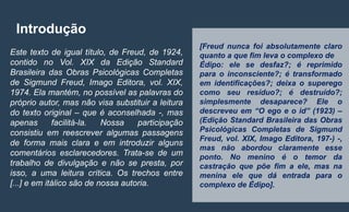 [Freud nunca foi absolutamente claro
quanto a que fim leva o complexo de
Édipo: ele se desfaz?; é reprimido
para o inconsciente?; é transformado
em identificações?; deixa o superego
como seu resíduo?; é destruído?;
simplesmente desaparece? Ele o
descreveu em “O ego e o id” (1923) –
(Edição Standard Brasileira das Obras
Psicológicas Completas de Sigmund
Freud, vol. XIX, Imago Editora, 197-) -,
mas não abordou claramente esse
ponto. No menino é o temor da
castração que põe fim a ele, mas na
menina ele que dá entrada para o
complexo de Édipo].
Introdução
Este texto de igual título, de Freud, de 1924,
contido no Vol. XIX da Edição Standard
Brasileira das Obras Psicológicas Completas
de Sigmund Freud, Imago Editora, vol. XIX,
1974. Ela mantém, no possível as palavras do
próprio autor, mas não visa substituir a leitura
do texto original – que é aconselhada -, mas
apenas facilitá-la. Nossa participação
consistiu em reescrever algumas passagens
de forma mais clara e em introduzir alguns
comentários esclarecedores. Trata-se de um
trabalho de divulgação e não se presta, por
isso, a uma leitura crítica. Os trechos entre
[...] e em itálico são de nossa autoria.
 